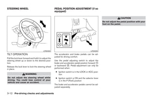 STEERING WHEEL                                          PEDAL POSITION ADJUSTMENT (if so
                                                        equipped)

                                                                                                                           CAUTION
                                                                                                          Do not adjust the pedal position with your
                                                                                                          foot on the pedal.




                                           LPD0304                                            LPD0305
TILT OPERATION                                          The accelerator and brake pedals can be ad-
                                                        justed for driving comfort.
Pull the lock lever forward and hold it to adjust the
steering wheel up or down to the desired posi-          Use the pedal adjusting switch to adjust the
tion.                                                   brake and accelerator pedal position forward ᭺
                                                                                                     1
                                                        or backward ᭺. Pedal adjustment can only be
                                                                     2
Release the lock lever to lock the steering wheel
in place.                                               performed when:
                                                         ● Ignition switch is in the LOCK or ACC posi-
                      WARNING                              tion
Do not adjust the steering wheel while                   ● Ignition switch is ON and the selector lever
driving. You could lose control of your                    is in the P (Park) position
vehicle and cause an accident.
                                                        The brake and accelerator pedals cannot be ad-
                                                        justed separately.


3-12 Pre-driving checks and adjustments




                                                                                    ੬ REVIEW COPY—2006 Pathfinder (pat)
                                                                                    Owners Manual—USA_English (nna)
                                                                                    07/29/05—cathy ੭
 