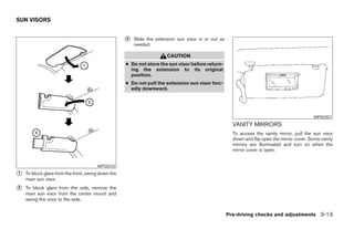 SUN VISORS


                                                    ᭺
                                                    3   Slide the extension sun visor in or out as
                                                        needed.

                                                                       CAUTION
                                                    ● Do not store the sun visor before return-
                                                      ing the extension to its original
                                                      position.
                                                    ● Do not pull the extension sun visor forc-
                                                      edly downward.




                                                                                                                                             WPD0307
                                                                                                       VANITY MIRRORS
                                                                                                       To access the vanity mirror, pull the sun visor
                                                                                                       down and flip open the mirror cover. Some vanity
                                                                                                       mirrors are illuminated and turn on when the
                                                                                                       mirror cover is open.


                                       WPD0315

᭺
1   To block glare from the front, swing down the
    main sun visor.
᭺
2   To block glare from the side, remove the
    main sun visor from the center mount and
    swing the visor to the side.


                                                                                                     Pre-driving checks and adjustments 3-13




                                                                               ੬ REVIEW COPY—2006 Pathfinder (pat)
                                                                               Owners Manual—USA_English (nna)
                                                                               07/29/05—cathy ੭
 
