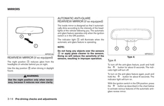MIRRORS


                                                  AUTOMATIC ANTI-GLARE
                                                  REARVIEW MIRROR (if so equipped)
                                                  The inside mirror is designed so that it automati-
                                                  cally dims according to the intensity of the head-
                                                  lights of the vehicle following you. The automatic
                                                  anti-glare feature operates only when the ignition
                                                  switch is in the ON position.
                                                  The indicator light ᭺ will illuminate when the
                                                                       1
                                                  automatic anti-glare feature is operating.

                                                  NOTE:
                                                  Do not hang any objects over the sensors
                                      WPD0126     ᭺ or apply glass cleaner to the sensors.
                                                  2                                                                                            WPD0331
                                                  Doing so will reduce the sensitivity of the                               Type A
REARVIEW MIRROR (if so equipped)                  sensors, resulting in improper operation.
The night position ᭺ reduces glare from the
                     1
                                                                                                       Type A
headlights of vehicles behind you at night.                                                            To turn off the anti-glare feature, push and hold
Use the day position ᭺ when driving in daylight
                     2                                                                                 the         button for about 8 seconds. The indi-
hours.                                                                                                 cator light will turn off.
                                                                                                       To turn on the anti-glare feature again, push and
                   WARNING                                                                             hold the         button for about 8 seconds. The
Use the night position only when neces-                                                                indicator light will turn on.
sary, because it reduces rear view clarity.                                                            With the ignition switch in the ON position, press
                                                                                                       the        button as described in the chart below
                                                                                                       to activate various features of the automatic anti-
                                                                                                       glare review mirror.


3-14 Pre-driving checks and adjustments




                                                                                ੬ REVIEW COPY—2006 Pathfinder (pat)
                                                                                Owners Manual—USA_English (nna)
                                                                                07/29/05—cathy ੭
 