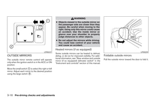 WARNING
                                                      ● Objects viewed in the outside mirror on
                                                        the passenger side are closer than they
                                                        appear. Be careful when moving to the
                                                        right. Using only this mirror could cause
                                                        an accident. Use the inside mirror or
                                                        glance over your shoulder to properly
                                                        judge distances to other objects.
                                                      ● Do not adjust the mirrors while driving.
                                                        You could lose control of your vehicle
                                                        and cause an accident.
                                                      Heated mirrors (if so equipped)
                                          LPD0237                                                                                                     LPD0259
                                                      Some outside mirrors can be heated to defrost,
OUTSIDE MIRRORS                                       defog, or de-ice for improved visibility. For addi-   Foldable outside mirrors
                                                      tional information, see “Rear window and outside
The outside mirror remote control will operate                                                              Pull the outside mirror toward the door to fold it.
                                                      mirror (if so equipped) defroster switch” in the
only when the ignition switch is in the ACC or ON     “Instrument and controls” section of this manual.
position.
Move the small switch ᭺ to select the right or left
                        1
mirror. Adjust each mirror to the desired position
using the large switch ᭺.2




3-16 Pre-driving checks and adjustments




                                                                                    ੬ REVIEW COPY—2006 Pathfinder (pat)
                                                                                    Owners Manual—USA_English (nna)
                                                                                    07/29/05—cathy ੭
 