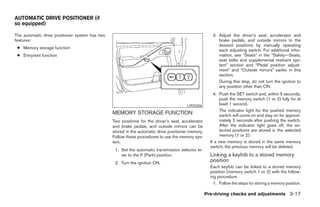 AUTOMATIC DRIVE POSITIONER (if
so equipped)

The automatic drive positioner system has two                                                         3. Adjust the driver’s seat, accelerator and
features:                                                                                                brake pedals, and outside mirrors to the
                                                                                                         desired positions by manually operating
 ● Memory storage function
                                                                                                         each adjusting switch. For additional infor-
 ● Entry/exit function                                                                                   mation, see “Seats” in the “Safety—Seats,
                                                                                                         seat belts and supplemental restraint sys-
                                                                                                         tem” section and “Pedal position adjust-
                                                                                                         ment” and “Outside mirrors” earlier in this
                                                                                                         section.
                                                                                                         During this step, do not turn the ignition to
                                                                                                         any position other than ON.
                                                                                                       4. Push the SET switch and, within 5 seconds,
                                                                                                           push the memory switch (1 or 2) fully for at
                                                                                       LPD0306             least 1 second.
                                                                                                           The indicator light for the pushed memory
                                                MEMORY STORAGE FUNCTION                                    switch will come on and stay on for approxi-
                                                Two positions for the driver’s seat, accelerator           mately 5 seconds after pushing the switch.
                                                and brake pedals, and outside mirrors can be               After the indicator light goes off, the se-
                                                stored in the automatic drive positioner memory.           lected positions are stored in the selected
                                                Follow these procedures to use the memory sys-             memory (1 or 2).
                                                tem.                                                 If a new memory is stored in the same memory
                                                                                                     switch, the previous memory will be deleted.
                                                 1. Set the automatic transmission selector le-
                                                    ver to the P (Park) position.                    Linking a keyfob to a stored memory
                                                 2. Turn the ignition ON.
                                                                                                     position
                                                                                                     Each keyfob can be linked to a stored memory
                                                                                                     position (memory switch 1 or 2) with the follow-
                                                                                                     ing procedure.
                                                                                                       1. Follow the steps for storing a memory position.

                                                                                                   Pre-driving checks and adjustments 3-17




                                                                            ੬ REVIEW COPY—2006 Pathfinder (pat)
                                                                            Owners Manual—USA_English (nna)
                                                                            07/29/05—cathy ੭
 