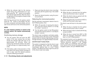 2. While the indicator light for the memory             1. Open and close the driver’s door more than         The driver’s seat will slide backward:
    switch being set is illuminated for 5 sec-              two times with the ignition key in the LOCK
                                                                                                                ● When the key is removed from the ignition
    onds, press the          button on the keyfob.          position.
                                                                                                                  switch and the driver’s door is opened.
    The indicator light will blink. After the indica-    2. Reset the desired position using the previ-
    tor light goes off, the keyfob is linked to that                                                            ● When the driver’s door is opened with the
                                                            ous procedure.
    memory setting.                                                                                               ignition key turned to LOCK.
                                                        Selecting the memorized position                        ● When the ignition key is turned from ACC to
With the key removed from the ignition switch,
press the         button on the keyfob. The driv-       Set the automatic transmission selector lever to          LOCK with the driver’s door open.
er’s seat, accelerator and brake pedals, and out-       the P (Park) position, then:                           The driver’s seat will return to the previous posi-
side mirrors will move to the memorized position.        ● Within 45 seconds of opening the driver’s           tion:
                                                           door, push the memory switch (1 or 2) fully          ● When the key is inserted into the ignition
NOTE:                                                      for at least 1 second, or                              switch and the driver’s door is closed.
If a new memory position is saved to the                 ● Turn the ignition switch to the ON position          ● When the driver’s door is closed with the key
memory switch, the keyfob automatically                    and push the memory switch (1 or 2) fully for          turned to LOCK.
re-links.                                                  at least 1 second.
                                                                                                                ● When the key is turned from ACC to ON
Confirming memory storage                               The driver’s seat, accelerator and brake pedals,          while the automatic transmission selector
                                                        and outside mirrors will move to the memorized            lever is in the P (Park) position.
 ● Turn the ignition ON and push the SET                position with the indicator light blinking, and then
   switch. If the main memory has not been              the light will stay on for approximately 5 seconds.    The entry/exit function can be adjusted or can-
   stored, the indicator light will come on for                                                                celed. For vehicles with navigation system, see
   approximately 0.5 seconds. When the                  ENTRY/EXIT FUNCTION                                    “Vehicle electronic systems” in the “Display
   memory has stored the position, the indica-          This system is designed so that the driver’s seat      screen, heater, air conditioner and audio sys-
   tor light will stay on for approximately 5 sec-      will automatically move when the automatic             tems” section of this manual. For vehicles without
   onds.                                                transmission selector lever is in the P (Park)         navigation system, see your NISSAN dealer.
 ● If the battery cable is disconnected, or if the      position. This allows the driver to get into and out
   fuse opens, the memory will be canceled. In          of the driver’s seat more easily.
   such a case, reset the desired positions
   using the following procedures.

3-18 Pre-driving checks and adjustments




                                                                                       ੬ REVIEW COPY—2006 Pathfinder (pat)
                                                                                       Owners Manual—USA_English (nna)
                                                                                       07/29/05—cathy ੭
 