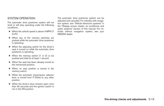 SYSTEM OPERATION                                  The automatic drive positioner system can be
                                                  adjusted and canceled. For vehicles with naviga-
The automatic drive positioner system will not    tion system, see “Vehicle electronic systems” in
work or will stop operating under the following   the “Display screen, heater, air conditioner and
conditions:
                                                  audio systems” section of this manual. For ve-
 ● When the vehicle speed is above 4 MPH (7       hicles without navigation system, see your
   km/h).                                         NISSAN dealer.
 ● When any of the memory switches are
   pushed while the automatic drive positioner
   is operating.
 ● When the adjusting switch for the driver’s
   seat is turned on while the automatic drive
   positioner is operating.
 ● When the memory switch (1 or 2) is not
   pushed and held for at least 1 second.
 ● When the seat has been already moved to
   the memorized position.
 ● When no seat position is stored in the
   memory switch.
 ● When the automatic transmission selector
   lever is moved from P (Park) to any other
   position.
 ● When the driver’s door remains open more
   than 45 seconds and the ignition switch is
   not in the ON position.



                                                                                                     Pre-driving checks and adjustments 3-19




                                                                              ੬ REVIEW COPY—2006 Pathfinder (pat)
                                                                              Owners Manual—USA_English (nna)
                                                                              07/29/05—cathy ੭
 