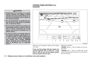 CONTROL PANEL BUTTONS (if so
                                                equipped)

                  WARNING
● Positioning of the heating or air condi-
  tioning controls and display controls
  should not be done while driving in or-
  der that full attention may be given to
  the driving operation.
● Do not disassemble or modify this sys-
  tem. If you do, it may result in accidents,
  fire, or electrical shock.
● Do not use this system if you notice any
  abnormality, such as a frozen screen or
  lack of sound. Continued use of the
  system may result in accident, fire or
  electric shock.
● In case you notice any foreign object in
  the system hardware, spill liquid on it,
  or notice smoke or smell coming from
  it, stop using the system immediately
  and contact your nearest NISSAN
  dealer. Ignoring such conditions may
  lead to accidents, fire or electrical
  shock.                                                                                                                                LHA0487
                                                When you use this system, make sure the engine   Reference symbols:
                                                is running.                                      “ENTER” button — This is a button on the con-
                                                If you use the system with the engine not        trol panel.
                                                running (ignition ON or ACC) for a long          “Display” key — This is a select key on the
                                                time, it will use up all the battery power,      screen. By selecting this key you can proceed to
                                                and the engine will not start.                   the next function.

4-2 Display screen, heater, air conditioner and audio systems




                                                                           ੬ REVIEW COPY—2006 Pathfinder (pat)
                                                                           Owners Manual—USA_English (nna)
                                                                           07/29/05—cathy ੭
 