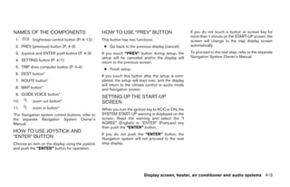 NAMES OF THE COMPONENTS                            HOW TO USE “PREV” BUTTON                             If you do not touch a button or screen key for
                                                                                                        more than 1 minute on the START-UP screen, the
 1.        brightness control button (P. 4-12)     This button has two functions.                       screen will change to the map display screen
 2. PREV (previous) button (P. 4-3)                 ● Go back to the previous display (cancel).         automatically.
 3. Joystick and ENTER push button (P. 4-3)        If you touch “PREV” button during setup, the         To proceed to the next step, refer to the separate
                                                   setup will be canceled and/or the display will       Navigation System Owner’s Manual.
 4. SETTING button (P. 4-7)
                                                   return to the previous screen.
 5. TRIP drive computer button (P. 4-4)
                                                    ● Finish setup.
 6. DEST button*
                                                   If you touch this button after the setup is com-
 7. ROUTE button*                                  pleted, the setup will start over, and the display
                                                   will return to the climate control or audio mode
 8. MAP button*                                    and Navigation screen.
 9. GUIDE VOICE button*
                                                   SETTING UP THE START-UP
10.        zoom out button*                        SCREEN
11.        zoom in button*                         When you turn the ignition key to ACC or ON, the
*For Navigation system control buttons, refer to   SYSTEM START-UP warning is displayed on the
the separate Navigation System Owner’s             screen. Read the warning and select the “I
Manual.                                            AGREE” (English) or “ENTER” (Français) key
                                                   then push the “ENTER” button.
HOW TO USE JOYSTICK AND
                                                   If you do not push the “ENTER” button, the
“ENTER” BUTTON                                     Navigation system will not proceed to the next
Choose an item on the display using the joystick   step display.
and push the “ENTER” button for operation.




                                                                            Display screen, heater, air conditioner and audio systems 4-3




                                                                                 ੬ REVIEW COPY—2006 Pathfinder (pat)
                                                                                 Owners Manual—USA_English (nna)
                                                                                 07/29/05—cathy ੭
 