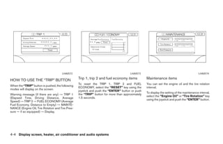 LHA0572                                          LHA0573                                             LHA0574

HOW TO USE THE “TRIP” BUTTON                      Trip 1, trip 2 and fuel economy items           Maintenance items
                                                  To reset the TRIP 1, TRIP 2 and FUEL            You can set the engine oil and the tire rotation
When the “TRIP” button is pushed, the following
                                                  ECONOMY, select the “RESET” key using the       interval.
modes will display on the screen.
                                                  joystick and push the “ENTER” button or push
                                                                                                  To display the setting of the maintenance interval,
Warning message (if there are any) → TRIP 1       the “TRIP” button for more than approximately
                                                                                                  select the “Engine Oil” or “Tire Rotation” key
(Elapsed Time, Driving Distance, Average          1.5 seconds.
                                                                                                  using the joystick and push the “ENTER” button.
Speed) → TRIP 2 → FUEL ECONOMY (Average
Fuel Economy, Distance to Empty) → MAINTE-
NANCE (Engine Oil, Tire Rotation and Tire Pres-
sure — if so equipped) → Display.




4-4 Display screen, heater, air conditioner and audio systems




                                                                             ੬ REVIEW COPY—2006 Pathfinder (pat)
                                                                             Owners Manual—USA_English (nna)
                                                                             08/19/05—rhinson ੭
 