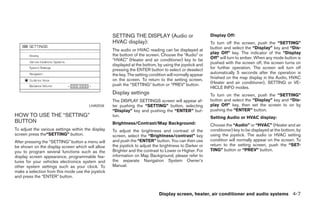 SETTING THE DISPLAY (Audio or                         Display Off:
                                                    HVAC display):                                        To turn off the screen, push the “SETTING”
                                                    The audio or HVAC reading can be displayed at         button and select the “Display” key and “Dis-
                                                    the bottom of the screen. Choose the “Audio” or       play Off” key. The indicator of the “Display
                                                    “HVAC” (Heater and air conditioner) key to be         Off” will turn to amber. When any mode button is
                                                    displayed at the bottom, by using the joystick and    pushed with the screen off, the screen turns on
                                                    pressing the ENTER button to select or deselect       for further operation. The screen will turn off
                                                    the key. The setting condition will normally appear   automatically 5 seconds after the operation is
                                                    on the screen. To return to the setting screen,       finished on the map display in the Audio, HVAC
                                                    push the “SETTING” button or “PREV” button.           (Heater and air conditioner), SETTING or VE-
                                                                                                          HICLE INFO modes.
                                                    Display settings                                      To turn on the screen, push the “SETTING”
                                                    The DISPLAY SETTINGS screen will appear af-           button and select the “Display” key and “Dis-
                                        LHA0558     ter pushing the “SETTING” button, selecting           play Off” key, then set the screen to on by
                                                    “Display” key and pushing the “ENTER” but-            pushing the “ENTER” button.
HOW TO USE THE “SETTING”                            ton.                                                  Setting Audio or HVAC display:
BUTTON                                              Brightness/Contrast/Map Background:                   Choose the “Audio” or “HVAC” (Heater and air
To adjust the various settings within the display   To adjust the brightness and contrast of the          conditioner) key to be displayed at the bottom, by
screen press the“SETTING” button.                   screen, select the “Brightness/contrast” key          using the joystick. The audio or HVAC setting
After pressing the “SETTING” button a menu will     and push the “ENTER” button. You can then use         condition will normally appear on the screen. To
be shown on the display screen which will allow     the joystick to adjust the brightness to Darker or    return to the setting screen, push the “SET-
you to program several functions such as the        Brighter and the contrast to Lower or Higher. For     TING” button or “PREV” button.
display screen appearance, programmable fea-        information on Map Background, please refer to
tures for your vehicles electronics system and      the separate Navigation System Owner’s
other system settings such as your clock. To        Manual.
make a selection from this mode use the joystick
and press the “ENTER” button.


                                                                              Display screen, heater, air conditioner and audio systems 4-7




                                                                                  ੬ REVIEW COPY—2006 Pathfinder (pat)
                                                                                  Owners Manual—USA_English (nna)
                                                                                  08/19/05—rhinson ੭
 