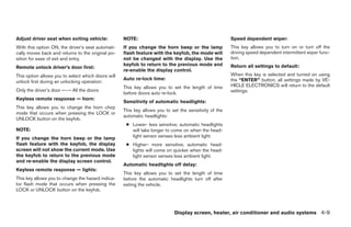Adjust driver seat when exiting vehicle:            NOTE:                                               Speed dependent wiper:
With this option ON, the driver’s seat automati-    If you change the horn beep or the lamp             This key allows you to turn on or turn off the
cally moves back and returns to the original po-    flash feature with the keyfob, the mode will        driving speed dependent intermittent wiper func-
sition for ease of exit and entry.                  not be changed with the display. Use the            tion.
                                                    keyfob to return to the previous mode and           Return all settings to default:
Remote unlock driver’s door first:
                                                    re-enable the display control.
This option allows you to select which doors will                                                       When this key is selected and turned on using
                                                    Auto re-lock time:                                  the “ENTER” button, all settings made by VE-
unlock first during an unlocking operation:
                                                    This key allows you to set the length of time       HICLE ELECTRONICS will return to the default
Only the driver’s door ←→ All the doors                                                                 settings.
                                                    before doors auto re-lock.
Keyless remote response — horn:
                                                    Sensitivity of automatic headlights:
This key allows you to change the horn chirp
                                                    This key allows you to set the sensitivity of the
mode that occurs when pressing the LOCK or
                                                    automatic headlights:
UNLOCK button on the keyfob.
                                                     ● Lower- less sensitive, automatic headlights
NOTE:                                                  will take longer to come on when the head-
If you change the horn beep or the lamp                light sensor senses less ambient light.
flash feature with the keyfob, the display           ● Higher- more sensitive, automatic head-
screen will not show the current mode. Use             lights will come on quicker when the head-
the keyfob to return to the previous mode              light sensor senses less ambient light.
and re-enable the display screen control.
                                                    Automatic headlights off delay:
Keyless remote response — lights:
                                                    This key allows you to set the length of time
This key allows you to change the hazard indica-    before the automatic headlights turn off after
tor flash mode that occurs when pressing the        exiting the vehicle.
LOCK or UNLOCK button on the keyfob.



                                                                             Display screen, heater, air conditioner and audio systems 4-9




                                                                                 ੬ REVIEW COPY—2006 Pathfinder (pat)
                                                                                 Owners Manual—USA_English (nna)
                                                                                 07/29/05—cathy ੭
 