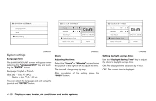 LHA0561                                                LHA0562                                            LHA0566
System settings                                  Clock                                                   Setting daylight savings time:
Language/Unit                                    Adjusting the time:                                     Use the “Daylight Saving Time” key to adjust
The LANGUAGE/UNIT screen will appear when                                                                the clock to daylight savings time.
                                                 Select the “Hours” or “Minutes” key and move
selecting the “Language/Unit” key and push-      the joystick to the right or left to adjust the time.   ON: The displayed time advances by 1 hour.
ing the “ENTER” button.
                                                 The time will change step by step.                      OFF: The current time is displayed.
Language: English or French
                                                 After completion of the setting, press the
Unit: US — mile, °F, MPG                         “PREV” button.
      Metric — km, °C, L/100 km
You can select the language and unit using the
joystick and “ENTER” button.




4-10 Display screen, heater, air conditioner and audio systems




                                                                                ੬ REVIEW COPY—2006 Pathfinder (pat)
                                                                                Owners Manual—USA_English (nna)
                                                                                08/19/05—rhinson ੭
 