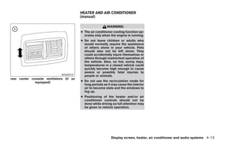 HEATER AND AIR CONDITIONER
                                         (manual)

                                                          WARNING
                                         ● The air conditioner cooling function op-
                                           erates only when the engine is running.
                                         ● Do not leave children or adults who
                                           would normally require the assistance
                                           of others alone in your vehicle. Pets
                                           should also not be left alone. They
                                           could accidentally injure themselves or
                                           others through inadvertent operation of
                                           the vehicle. Also, on hot, sunny days,
                                           temperatures in a closed vehicle could
                                           quickly become high enough to cause
                                           severe or possibly fatal injuries to
                              WHA0510      people or animals.
rear center console ventilators (if so
              equipped)                  ● Do not use the recirculation mode for
                                           long periods as it may cause the interior
                                           air to become stale and the windows to
                                           fog up.
                                         ● Positioning of the heater and/or air
                                           conditioner controls should not be
                                           done while driving so full attention may
                                           be given to vehicle operation.




                                                             Display screen, heater, air conditioner and audio systems 4-13




                                                                   ੬ REVIEW COPY—2006 Pathfinder (pat)
                                                                   Owners Manual—USA_English (nna)
                                                                   07/29/05—cathy ੭
 