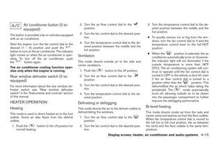 Air conditioner button (if so                2. Turn the air flow control dial to the              3. Turn the temperature control dial to the de-
           equipped)                                       position.                                             sired position between the middle and the
                                                                                                                 hot position.
The button is provided only on vehicles equipped        3. Turn the fan control dial to the desired posi-
with an air conditioner.                                   tion.                                              ● To quickly remove ice or fog from the win-
                                                                                                                dows, turn the fan control dial to 4 and the
Start the engine, turn the fan control dial to the      4. Turn the temperature control dial to the de-
                                                                                                                temperature control lever to the full HOT
desired (1 - 4) position and push the                      sired position between the middle and the
                                                                                                                position.
button to turn on the air conditioner. The indicator       hot position.
light comes on when the air conditioner is oper-                                                              ● When the          position is selected, the air
                                                       Ventilation                                              conditioner automatically turns on (however,
ating. To turn off the air conditioner, push
the         button again.                              This mode directs outside air to the side and            the indicator light will not illuminate) if the
                                                       center ventilators.                                      outside temperature is more than 36°F
The air conditioner cooling function oper-                                                                      (2°C). The air conditioning system will con-
ates only when the engine is running.                   1. Push the          button to the off position.        tinue to operate until the fan control dial is
Rear window defroster switch (if so                     2. Turn the air flow control dial to the                turned to OFF or the vehicle is shut off, even
                                                           position.                                            if the air flow control dial is turned to a
equipped)                                                                                                       position other than the          position. This
For more information about the rear window de-          3. Turn the fan control dial to the desired posi-       dehumidifies the air which helps defog the
froster switch, see “Rear window defroster                 tion.                                                windshield. The           mode automatically
switch” in the “Instruments and controls” section       4. Turn the temperature control dial to the de-         turns off, allowing outside air to be drawn
of this manual.                                            sired position.                                      into the passenger compartment to further
                                                                                                                improve the defogging performance.
HEATER OPERATION                                       Defrosting or defogging
Heating                                                This mode directs the air to the defrost outlets to
                                                                                                             Bi-level heating
                                                       defrost/defog the windows.                            This mode directs cooler air from the side and
This mode is used to direct heated air to the foot
                                                                                                             center vents and warmer air from the floor outlets.
outlets. Some air also flows from the defrost           1. Turn the air flow control dial to the
                                                                                                             When the temperature control dial is moved to
outlets.                                                   position.
                                                                                                             the full hot or full cool position, the air between
 1. Push the        button to the off position for      2. Turn the fan control dial to the desired posi-    the vents and the floor outlets is the same tem-
    normal heating.                                        tion.                                             perature.
                                                                               Display screen, heater, air conditioner and audio systems 4-15




                                                                                     ੬ REVIEW COPY—2006 Pathfinder (pat)
                                                                                     Owners Manual—USA_English (nna)
                                                                                     07/29/05—cathy ੭
 