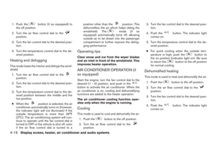 1. Push the          button (if so equipped) to         position other than the       position. This      3. Turn the fan control dial to the desired posi-
    the off position.                                    dehumidifies the air which helps defog the           tion.
                                                         windshield. The            mode (if so
 2. Turn the air flow control dial to the                                                                  4. Push the          button. The indicator light
                                                         equipped) automatically turns off, allowing
    position.                                                                                                 comes on.
                                                         outside air to be drawn into the passenger
 3. Turn the fan control dial to the desired posi-       compartment to further improve the defog-         5. Turn the temperature control dial to the de-
    tion.                                                ging performance.                                    sired position.
 4. Turn the temperature control dial to the de-     Operating tips                                        ● For quick cooling when the outside tem-
    sired position.                                                                                          perature is high, push the          button to
                                                     Clear snow and ice from the wiper blades                the on position (indicator light on). Be sure
Heating and defogging                                and air inlet in front of the windshield. This          to return the       button to the off position
                                                     improves heater operation.                              for normal cooling.
This mode heats the interior and defogs the wind-
shield.                                              AIR CONDITIONER OPERATION (if                        Dehumidified heating
 1. Turn the air flow control dial to the            so equipped)
    position.                                                                                             This mode is used to heat and dehumidify the air.
                                                     Start the engine, turn the fan control dial to the
 2. Turn the fan control dial to the desired posi-   desired (1 - 4) position, and push in the             1. Push the         button to the off position.
    tion.                                            button to activate the air conditioner. When the      2. Turn the air flow control dial to the
 3. Turn the temperature control dial to the de-     air conditioner is on, cooling and dehumidifying         position.
    sired position between the middle and the        functions are added to the heater operation.
                                                                                                           3. Turn the fan control dial to the desired posi-
    hot position.                                    The air conditioner cooling function oper-               tion.
 ● When the          position is selected, the air   ates only when the engine is running.
                                                                                                           4. Push the          button. The indicator light
   conditioner automatically turns on (however,      Cooling                                                  comes on.
   the indicator light will not illuminate) if the
   outside temperature is more than 36°F             This mode is used to cool and dehumidify the air.
   (2°C). The air conditioning system will con-
                                                      1. Push the         button to the off position.
   tinue to operate until the fan control dial is
   turned to OFF or the vehicle is shut off, even     2. Turn the air flow control dial to the
   if the air flow control dial is turned to a           position.
4-16 Display screen, heater, air conditioner and audio systems




                                                                                   ੬ REVIEW COPY—2006 Pathfinder (pat)
                                                                                   Owners Manual—USA_English (nna)
                                                                                   07/29/05—cathy ੭
 