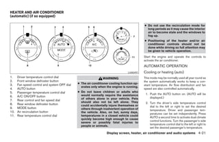 HEATER AND AIR CONDITIONER
(automatic) (if so equipped)

                                                                                           ● Do not use the recirculation mode for
                                                                                             long periods as it may cause the interior
                                                                                             air to become stale and the windows to
                                                                                             fog up.
                                                                                           ● Positioning of the heater and/or air
                                                                                             conditioner controls should not be
                                                                                             done while driving so full attention may
                                                                                             be given to vehicle operation.
                                                                                           Start the engine and operate the controls to
                                                                                           activate the air conditioner.
                                                                                           AUTOMATIC OPERATION
                                                                                LHA0491    Cooling or heating (auto)
1.    Driver temperature control dial                          WARNING                     This mode may be normally used all year round as
2.    Front window defroster button                                                        the system automatically works to keep a con-
3.    Fan speed control and system OFF dial   ● The air conditioner cooling function op-
                                                                                           stant temperature. Air flow distribution and fan
                                                erates only when the engine is running.
4.    AUTO button                                                                          speed are also controlled automatically.
5.    Passenger temperature control dial      ● Do not leave children or adults who
                                                would normally require the assistance       1. Push the AUTO button on. (AUTO will be
6.    A/C ON/OFF button                                                                        displayed.)
                                                of others alone in your vehicle. Pets
7.    Rear control and fan speed dial
                                                should also not be left alone. They         2. Turn the driver’s side temperature control
8.    Rear window defroster button              could accidentally injure themselves or
9.    MODE button                                                                              dial to the left or right to set the desired
                                                others through inadvertent operation of        temperature. Driver and passenger tem-
10.   Air recirculation button                  the vehicle. Also, on hot, sunny days,         peratures can be set independently. Press
11.   Rear temperature control dial             temperatures in a closed vehicle could
                                                                                               AUTO a second time to activate dual climate
                                                quickly become high enough to cause
                                                                                               control functions. Turn the passenger’s side
                                                severe or possibly fatal injuries to
                                                                                               temperature control dial to the left or right to
                                                people or animals.
                                                                                               set the desired passenger’s temperature.
                                                                  Display screen, heater, air conditioner and audio systems 4-21




                                                                       ੬ REVIEW COPY—2006 Pathfinder (pat)
                                                                       Owners Manual—USA_English (nna)
                                                                       07/29/05—cathy ੭
 