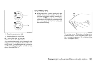 OPERATING TIPS
                                                     ● When the engine coolant temperature and
                                                       outside air temperature are low, the air flow
                                                       from the foot outlets may not operate for a
                                                       maximum of 150 seconds. However, this is
                                                       not a malfunction. After the coolant tempera-
                                                       ture warms up, air flow from the foot outlets
                                                       will operate normally.




                                        WHA0509                                                                                                LIC0835
 1. Rear fan speed control dial.                                                                       The sunload sensor ᭺, located on the top center
                                                                                                                            1
                                                                                                       of the instrument panel, helps the system main-
 2. Rear temperature control dial.
                                                                                                       tain a constant temperature. Do not put anything
REAR CONTROL BUTTON                                                                                    on or around this sensor.

You can adjust the climate control system for rear
seat passengers using the buttons on the main
control panel. Front passengers can control the
rear functions by placing the controls on any
setting other than the “R”.




                                                                          Display screen, heater, air conditioner and audio systems 4-23




                                                                                ੬ REVIEW COPY—2006 Pathfinder (pat)
                                                                                Owners Manual—USA_English (nna)
                                                                                07/29/05—cathy ੭
 
