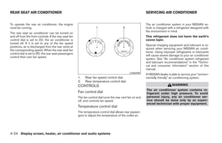 REAR SEAT AIR CONDITIONER                                                                                     SERVICING AIR CONDITIONER


To operate the rear air conditioner, the engine                                                               The air conditioner system in your NISSAN ve-
must be running.                                                                                              hicle is charged with a refrigerant designed with
                                                                                                              the environment in mind.
The rear seat air conditioner can be turned on
and off from the front controls. If the rear seat fan                                                         This refrigerant does not harm the earth’s
control dial is set to (0), the air conditioner is                                                            ozone layer.
turned off. If it is set to any of the fan speed
                                                                                                              Special charging equipment and lubricant is re-
positions, air is discharged from the rear vents at
                                                                                                              quired when servicing your NISSAN air condi-
the corresponding speed. When the rear seat fan
                                                                                                              tioner. Using improper refrigerants or lubricants
control dial is set to (R), the rear seat passengers
                                                                                                              will cause severe damage to your air conditioner
control their own fan speed.
                                                                                                              system. See “Air conditioner system refrigerant
                                                                                                              and lubricant recommendations” in the “Techni-
                                                                                                              cal and consumer information” section of this
                                                                                                              manual.
                                                                                                 LHA0490
                                                                                                              A NISSAN dealer is able to service your “environ-
                                                        1.   Rear fan speed control dial.                     mentally friendly” air conditioning system.
                                                        2.   Rear temperature control dial.
                                                        CONTROLS                                                                  WARNING
                                                                                                              The air conditioner system contains re-
                                                        Fan control dial                                      frigerant under high pressure. To avoid
                                                        The fan control dial turns the rear vent fan on and   personal injury, any air conditioner ser-
                                                        off, and controls fan speed.                          vice should be done only by an experi-
                                                                                                              enced technician with proper equipment.
                                                        Temperature control dial
                                                        The temperature control dial allows rear passen-
                                                        gers to adjust the temperature of the outlet air.




4-24 Display screen, heater, air conditioner and audio systems




                                                                                      ੬ REVIEW COPY—2006 Pathfinder (pat)
                                                                                      Owners Manual—USA_English (nna)
                                                                                      07/29/05—cathy ੭
 