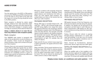 AUDIO SYSTEM


RADIO                                                   Reception conditions will constantly change be-        Multipath reception: Because of the reflective
                                                        cause of vehicle movement. Buildings, terrain,         characteristics of FM signals, direct and reflected
Turn the ignition key to the ACC or ON position         signal distance and interference from other ve-        signals reach the receiver at the same time. The
and press the PWR (power)/VOL (volume) knob             hicles can work against ideal reception. De-           signals may cancel each other, resulting in mo-
to turn the radio on. If you listen to the radio with   scribed below are some of the factors that can         mentary flutter or loss of sound.
the engine not running, the key should be turned        affect your radio reception.
to the ACC position.                                                                                           AM RADIO RECEPTION
                                                        FM RADIO RECEPTION
Radio reception is affected by station signal                                                                  AM signals, because of their low frequency, can
strength, distance from radio transmitter, build-       Range: FM range is normally limited to 25 – 30         bend around objects and skip along the ground.
ings, bridges, mountains and other external influ-      miles (40 – 48 km), with monaural (single chan-        In addition, the signals can be bounced off the
ences. Intermittent changes in reception quality        nel) FM having slightly more range than stereo         ionosphere and bent back to earth. Because of
normally are caused by these external influences.       FM. External influences may sometimes interfere        these characteristics, AM signals are also sub-
                                                        with FM station reception even if the FM station is    ject to interference as they travel from transmitter
Using a cellular phone in or near the ve-
                                                        within 25 miles (40 km). The strength of the FM        to receiver.
hicle may influence radio reception quality.
                                                        signal is directly related to the distance between
                                                                                                               Fading: Occurs while the vehicle is passing
Radio reception                                         the transmitter and receiver. FM signals follow a
                                                                                                               through freeway underpasses or in areas with
                                                        line-of-sight path, exhibiting many of the same
Your NISSAN radio system is equipped with                                                                      many tall buildings. It can also occur for several
                                                        characteristics as light. For example they will
state-of-the-art electronic circuits to enhance ra-                                                            seconds during ionospheric turbulence even in
                                                        reflect off objects.
dio reception. These circuits are designed to                                                                  areas where no obstacles exist.
extend reception range, and to enhance the qual-        Fade and drift: As your vehicle moves away from
                                                                                                               Static: Caused by thunderstorms, electrical
ity of that reception.                                  a station transmitter, the signals will tend to fade
                                                                                                               power lines, electric signs and even traffic lights.
                                                        and/or drift.
However there are some general characteristics
                                                        Static and flutter: During signal interference from    SATELLITE RADIO RECEPTION (if so
of both FM and AM radio signals that can affect
radio reception quality in a moving vehicle, even       buildings, large hills or due to antenna position      equipped)
when the finest equipment is used. These char-          (usually in conjunction with increased distance        When the satellite radio is first installed or the
acteristics are completely normal in a given re-        from the station transmitter) static or flutter can    battery has been replaced, the satellite radio may
ception area, and do not indicate any malfunction       be heard. This can be reduced by adjusting the         not work properly. This is not a malfunction. Wait
in your NISSAN radio system.                            treble control to reduce treble response.              more than 10 minutes with satellite radio ON and

                                                                                 Display screen, heater, air conditioner and audio systems 4-25




                                                                                       ੬ REVIEW COPY—2006 Pathfinder (pat)
                                                                                       Owners Manual—USA_English (nna)
                                                                                       07/29/05—cathy ੭
 