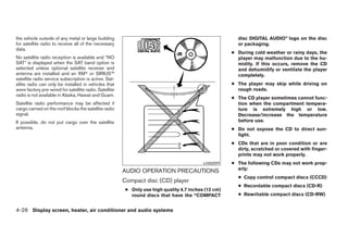 the vehicle outside of any metal or large building                                                      disc DIGITAL AUDIO” logo on the disc
for satellite radio to receive all of the necessary                                                     or packaging.
data.
                                                                                                      ● During cold weather or rainy days, the
No satellite radio reception is available and “NO                                                       player may malfunction due to the hu-
SAT” is displayed when the SAT band option is                                                           midity. If this occurs, remove the CD
selected unless optional satellite receiver and                                                         and dehumidify or ventilate the player
antenna are installed and an XMா or SIRIUS™                                                             completely.
satellite radio service subscription is active. Sat-
ellite radio can only be installed in vehicles that                                                   ● The player may skip while driving on
were factory pre-wired for satellite radio. Satellite                                                   rough roads.
radio is not available in Alaska, Hawaii and Guam.
                                                                                                      ● The CD player sometimes cannot func-
Satellite radio performance may be affected if                                                          tion when the compartment tempera-
cargo carried on the roof blocks the satellite radio                                                    ture is extremely high or low.
signal.                                                                                                 Decrease/increase the temperature
If possible, do not put cargo over the satellite                                                        before use.
antenna.                                                                                              ● Do not expose the CD to direct sun-
                                                                                                        light.
                                                                                                      ● CDs that are in poor condition or are
                                                                                                        dirty, scratched or covered with finger-
                                                                                                        prints may not work properly.
                                                                                           LHA0099    ● The following CDs may not work prop-
                                                                                                        erly:
                                                        AUDIO OPERATION PRECAUTIONS
                                                                                                        ● Copy control compact discs (CCCD)
                                                        Compact disc (CD) player
                                                                                                        ● Recordable compact discs (CD-R)
                                                         ● Only use high quality 4.7 inches (12 cm)
                                                           round discs that have the “COMPACT           ● Rewritable compact discs (CD-RW)


4-26 Display screen, heater, air conditioner and audio systems




                                                                                 ੬ REVIEW COPY—2006 Pathfinder (pat)
                                                                                 Owners Manual—USA_English (nna)
                                                                                 07/29/05—cathy ੭
 