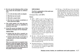 ● Do not use the following CDs as they                UNPLAYABLE:                                       ● ID3 tag — The ID3 tag is the part of the
  may cause the CD player to malfunc-                                                                     encoded MP3 file that contains information
                                                      The file is unplayable in this audio sys-           about the digital music file such as song title,
  tion:
                                                      tem (only MP3 CD).                                  artist, album title, encoding bit rate, track
  ● 3.1 in (8 cm) discs with an adapter                                                                   time duration, etc. ID3 tag information is
                                                  Compact Disc with MP3
  ● CDs that are not round                                                                                displayed on the Album/Artist/Track title line
                                                  Terms:                                                  on the display.
  ● CDs with a paper label
                                                   ● MP3 — MP3 is short for Moving Pictures
  ● CDs that are warped, scratched, or               Experts Group Audio Layer 3. MP3 is the
    have abnormal edges                              most well-known compressed digital audio
● This audio system can only play pre-               file format. This format allows for near “CD
  recorded CDs. It has no capability to              quality” sound, but at a fraction of the size of
  record or burn CDs.                                normal audio files. MP3 conversion of an
                                                     audio track from CD-ROM can reduce the
● If the CD cannot be played, one of the             file size by approximately a 10:1 ratio with
  following messages will be displayed.              virtually no perceptible loss in quality. MP3
  CHECK DISC:                                        compression removes the redundant and
                                                     irrelevant parts of a sound signal that the
  ● Confirm that the CD is inserted cor-             human ear doesn’t hear.
    rectly (the label side is facing up, etc.).
                                                   ● Bit rate — Bit rate denotes the number of
  ● Confirm that the CD is not bent or               bits per second used by a digital music file.
    warped and it is free of scratches.
                                                     The size and quality of a compressed digital
  PUSH EJECT:                                        audio file is determined by the bit rate used
                                                     when encoding the file.
  This is an error due to excessive tem-
  perature inside the player. Remove the           ● Sampling frequency — Sampling frequency
  CD by pushing the EJECT button. After              is the rate at which the samples of a signal
  a short time, reinsert the CD. The CD              are converted from analog to digital (A/D
  can be played when the temperature of              conversion) per second.
  the player returns to normal.
                                                                          Display screen, heater, air conditioner and audio systems 4-27




                                                                                ੬ REVIEW COPY—2006 Pathfinder (pat)
                                                                                Owners Manual—USA_English (nna)
                                                                                07/29/05—cathy ੭
 