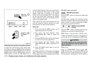 times for BAL (balance). Once the audio level is       FM-AM radio operation
                                                      set the display will return back to radio or CD
                                                      display mode after 7 seconds or the AUDIO                           FM-AM band select
                                                      button can be pressed again within 7 seconds to        Push the         button to change from AM to FM
                                                      set the next audio level. Pressing the AUDIO           reception.
                                                      button a fifth time will return the display back to
                                                      radio or CD display mode.                              The FM stereo indicator, ST, illuminates during
                                                                                                             FM stereo reception. When the stereo broadcast
                                                      Fader adjusts the sound level between the front        signal is weak, the radio automatically changes
                                                      and rear speakers, balance adjusts the sound           from stereo to monaural reception.
                                                      level between the right and left speakers.
                                                                                                                                 SEEK/manual/SCAN
                                                      Clock set                                                                  tuning
                                                       1. Press and hold the MENU button until it            When the          button is pushed while the radio
                                                          beeps (longer than 2 seconds).                     is playing, tuning mode is cycled between:
                                                       2. The hours will        start   flashing. Press      SEEK tuning → manual tuning → SCAN mode
                                                          SEEK/TRACK (           or     ) to adjust the
                                                          hours.                                             “TUNE” and “SCAN” are shown in the display for
                                                                                                             each mode. No icon is displayed for SEEK mode.
                                                       3. Press the MENU button until the radio beeps
                                                          to switch to the minute adjustment.                                    WARNING
                                                       4. The minutes will start flashing. Press             The radio should not be tuned while driv-
                                         LHA0118          SEEK/TRACK (    or    ) to adjust the min-         ing so full attention may be given to ve-
Adjusting tone quality and speaker balance                utes.                                              hicle operation.

To adjust the audio levels for bass, treble, fader,    5. Press the MENU button again to exit the            SEEK tuning
and balance, push the AUDIO button and adjust             clock set mode.
                                                                                                             Push the SEEK/TRACK tuning button (
the level with the SEEK/TRACK button. Press the       The display will return to the regular clock display   or    ) for less than 1.5 seconds. SEEK tuning
AUDIO button once for BASS (bass), twice for          after 7 seconds, or you may press the MENU             begins from low to high frequencies or high to
TREB (treble), 3 times for FAD (fader) and 4          button again to return to the regular clock display.   low frequencies, depending on which button is
4-32 Display screen, heater, air conditioner and audio systems




                                                                                     ੬ REVIEW COPY—2006 Pathfinder (pat)
                                                                                     Owners Manual—USA_English (nna)
                                                                                     07/29/05—cathy ੭
 