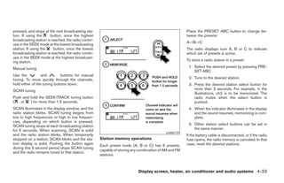 pressed, and stops at the next broadcasting sta-                                                       Press the PRESET ABC button to change be-
tion. If using the     button, once the highest                                                        tween the presets:
broadcasting station is reached, the radio contin-
                                                                                                       A→B→C
ues in the SEEK mode at the lowest broadcasting
station. If using the    button, once the lowest                                                       The radio displays icon A, B or C to indicate
broadcasting station is reached, the radio contin-                                                     which set of presets is active.
ues in the SEEK mode at the highest broadcast-
ing station.                                                                                           To store a radio station in a preset:

Manual tuning                                                                                           1. Select the desired preset by pressing PRE-
                                                                                                           SET ABC.
Use the           and         buttons for manual
tuning. To move quickly through the channels,                                                           2. Tune to the desired station.
hold either of the tuning buttons down.                                                                 3. Press the desired station select button for
SCAN tuning                                                                                                more than 3 seconds. For example, in the
                                                                                                           illustrations, ch2 is to be memorized. The
Push and hold the SEEK/TRACK tuning button                                                                 radio mutes when the select button is
(   or   ) for more than 1.5 seconds.                                                                      pushed.
SCAN illuminates in the display window, and the                                                         4. When the indicator illuminates in the display
radio station blinks. SCAN tuning begins from                                                              and the sound resumes, memorizing is com-
low to high frequencies or high to low frequen-                                                            plete.
cies, depending on which button is pressed.
SCAN tuning stops at each broadcasting station                                                          5. Other station select buttons can be set in
for 5 seconds. When scanning, SCAN is solid                                                                the same manner.
                                                                                           LHA0119
and the radio station blinks. When temporarily                                                         If the battery cable is disconnected, or if the radio
stopped on a station, SCAN blinks and the sta-       Station memory operations                         fuse opens, the radio memory is canceled. In that
tion display is solid. Pushing the button again                                                        case, reset the desired stations.
                                                     Each preset mode (A, B or C) has 6 presets,
during this 5 second period stops SCAN tuning
                                                     capable of storing any combination of AM and FM
and the radio remains tuned to that station.
                                                     stations.



                                                                           Display screen, heater, air conditioner and audio systems 4-33




                                                                                 ੬ REVIEW COPY—2006 Pathfinder (pat)
                                                                                 Owners Manual—USA_English (nna)
                                                                                 07/29/05—cathy ੭
 