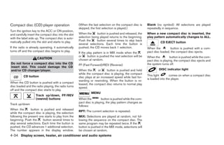 Compact disc (CD) player operation                    (When the last selection on the compact disc is      Blank (no symbol): All selections are played
                                                      skipped, the first selection is played.)             repeatedly in sequence.
Turn the ignition key to the ACC or ON position,
and carefully insert the compact disc into the slot   When the      button is pushed and released, the     When a new compact disc is inserted, the
with the label side up. The compact disc is auto-     selection being played returns to the beginning.     play pattern automatically changes to ALL.
matically pulled into the slot and starts to play.    Push the      button several times to skip back
                                                                                                                     CD EJECT button
                                                      several selections. Each time the button is
If the radio is already operating, it automatically   pushed, the CD moves back 1 selection.               When the          button is pushed with a com-
turns off and the compact disc begins to play.                                                             pact disc loaded, the compact disc ejects.
                                                      If the play pattern is in MIX mode when the
                                                      or     button is pushed the next selection will be   When the          button is pushed while the com-
                     CAUTION                          chosen at random.                                    pact disc is playing, the compact disc ejects and
Do not force a compact disc into the CD               FF (Fast Forward)/REV (Reverse)                      the system turns off.
insert slot. This could damage the CD
and/or CD changer/player.                             When the       or     button is pushed and held               DISC indicator light
                                                      while the compact disc is playing, the compact
          CD button                                                                                        This light       comes on when a compact disc
                                                      disc plays at an increased speed while fast for-
                                                                                                           is loaded into the player.
                                                      warding or rewinding. When the button is re-
When the CD button is pushed with a compact           leased, the compact disc returns to normal play
disc loaded and the radio playing, the radio turns    speed.
off and the compact disc starts to play.
                                                               MENU
                    Track up/down, FF/REV
                    (rewind) buttons                  When the          button is pushed while the com-
                                                      pact disc is playing, the play pattern changes as
Track up/down
                                                      follows:
When the        button is pushed and released
                                                      RPT: The current selection is repeated.
while the compact disc is playing, the selection
following the present one starts to play from the     MIX: Selections are played at random, not fol-
beginning. Push the      button several times to      lowing the sequence on the compact disc. The
skip several selections. Each time the button is      same program may be repeated twice. If the
pushed, the CD advances 1 additional selection.       button is pushed in the MIX mode, selections will
The number appears in the display window.             be chosen at random.
4-34 Display screen, heater, air conditioner and audio systems




                                                                                    ੬ REVIEW COPY—2006 Pathfinder (pat)
                                                                                    Owners Manual—USA_English (nna)
                                                                                    07/29/05—cathy ੭
 