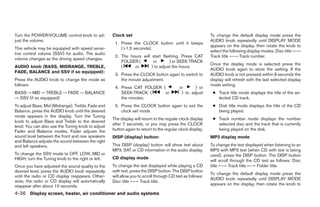 Turn the POWER/VOLUME control knob to ad-           Clock set                                              To change the default display mode press the
just the volume.                                                                                           AUDIO knob repeatedly until DISPLAY MODE
                                                     1. Press the CLOCK button until it beeps
                                                                                                           appears on the display, then rotate the knob to
This vehicle may be equipped with speed sensi-          (>1.5 seconds).
                                                                                                           select the following display modes: Disc title ←→
tive control volume (SSV) for audio. The audio
                                                     2. The hours will start flashing. Press CAT           Track title ←→ Track number.
volume changes as the driving speed changes.
                                                        FOLDER (        or       ) or SEEK TRACK
                                                                                                           Once the display mode is selected press the
AUDIO knob (BASS, MIDRANGE, TREBLE,                     (     or       ) to adjust the hours.
                                                                                                           AUDIO knob again to store the setting. If the
FADE, BALANCE and SSV if so equipped):
                                                     3. Press the CLOCK button again to switch to          AUDIO knob is not pressed within 8 seconds the
Press the AUDIO knob to change the mode as              the minute adjustment.                             display will refresh with the last selected display
follows:                                                                                                   mode setting.
                                                     4. Press CAT FOLDER (                or      ) or
BASS → MID → TREBLE → FADE → BALANCE                    SEEK-TRACK (      or               ) to adjust      ● Track title mode displays the title of the se-
→ SSV (if so equipped)                                  the minutes.                                          lected CD track.
To adjust Bass, Mid (Midrange), Treble, Fade and     5. Press the CLOCK button again to exit the            ● Disk title mode displays the title of the CD
Balance, press the AUDIO knob until the desired         clock set mode.                                       being played.
mode appears in the display. Turn the Tuning
                                                    The display will return to the regular clock display    ● Track number mode displays the number
knob to adjust Bass and Treble to the desired
                                                    after 7 seconds, or you may press the CLOCK               selected disc and the track that is currently
level. You can also use the Tuning knob to adjust
Fader and Balance modes. Fader adjusts the          button again to return to the regular clock display.      being played on the disk.
sound level between the front and rear speakers     DISP (display) button:                                 MP3 display mode
and Balance adjusts the sound between the right
and left speakers.                                  This DISP (display) button will show text about        To change the text displayed when listening to an
                                                    MP3, SAT or CD information in the audio display.       MP3 with MP3 text (when CD with text is being
To change the SSV mode to OFF, LOW, MID or                                                                 used), press the DISP button. The DISP button
HIGH, turn the Tuning knob to the right or left.    CD display mode
                                                                                                           will scroll through the CD text as follows: Disc
Once you have adjusted the sound quality to the     To change the text displayed while playing a CD        title ←→ Track title ←→ Folder title.
desired level, press the AUDIO knob repeatedly      with text, press the DISP button. The DISP button
                                                                                                           To change the default display mode press the
until the radio or CD display reappears. Other-     will allow you to scroll through CD text as follows:
                                                                                                           AUDIO knob repeatedly until DISPLAY MODE
wise, the radio or CD display will automatically    Disc title ←→ Track title.
reappear after about 10 seconds.                                                                           appears on the display, then rotate the knob to

4-36 Display screen, heater, air conditioner and audio systems




                                                                                   ੬ REVIEW COPY—2006 Pathfinder (pat)
                                                                                   Owners Manual—USA_English (nna)
                                                                                   07/29/05—cathy ੭
 