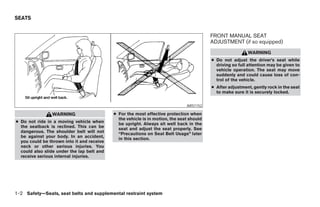SEATS


                                                                                          FRONT MANUAL SEAT
                                                                                          ADJUSTMENT (if so equipped)
                                                                                                           WARNING
                                                                                          ● Do not adjust the driver’s seat while
                                                                                            driving so full attention may be given to
                                                                                            vehicle operation. The seat may move
                                                                                            suddenly and could cause loss of con-
                                                                                            trol of the vehicle.
                                                                                          ● After adjustment, gently rock in the seat
                                                                                            to make sure it is securely locked.


                                                                               ARS1152

                WARNING                     ● For the most effective protection when
                                              the vehicle is in motion, the seat should
● Do not ride in a moving vehicle when        be upright. Always sit well back in the
  the seatback is reclined. This can be       seat and adjust the seat properly. See
  dangerous. The shoulder belt will not       “Precautions on Seat Belt Usage” later
  be against your body. In an accident,       in this section.
  you could be thrown into it and receive
  neck or other serious injuries. You
  could also slide under the lap belt and
  receive serious internal injuries.




1-2 Safety—Seats, seat belts and supplemental restraint system




                                                                      ੬ REVIEW COPY—2006 Pathfinder (pat)
                                                                      Owners Manual—USA_English (nna)
                                                                      07/29/05—cathy ੭
 