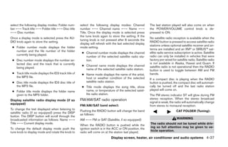 select the following display modes: Folder num-       select the following display modes: Channel           The last station played will also come on when
ber ←→ Track title ←→ Folder title ←→ Disc title      number ←→ Channel name ←→ Name ←→                     the POWER/VOLUME control knob is de-
←→ Disc number.                                       Title. Once the display mode is selected press        pressed to ON.
                                                      the tune knob again to store the setting. If the
Once a display mode is selected press the AU-                                                               No satellite radio reception is available when the
                                                      tuning knob is not pressed after 8 seconds the
DIO knob again to store the setting.                                                                        RADIO button is pressed to access satellite radio
                                                      display will refresh with the last selected display
                                                                                                            stations unless optional satellite receiver and an-
 ● Folder number mode displays the folder             mode setting.
                                                                                                            tenna are installed and an XMா or SIRIUS™ sat-
   number and the file number of the folder
                                                       ● Channel number mode displays the channel           ellite radio service subscription is active. Satellite
   currently being played.                                                                                  radio can only be installed in vehicles that were
                                                         number of the selected satellite radio sta-
 ● Disc number mode displays the number se-              tion.                                              factory pre-wired for satellite radio. Satellite radio
   lected disc and the track that is currently                                                              is not available in Alaska, Hawaii and Guam. If
                                                       ● Channel name mode displays the channel             satellite radio is not operational then the RADIO
   being played.                                         name of the selected satellite radio station.      button is used to toggle between AM and FM
 ● Track title mode displays the ID3 track title of    ● Name mode displays the name of the artist,         bands.
   the MP3 file.                                         host or weather condition of the selected          If a compact disc is playing when the RADIO
 ● Disc title mode displays the ID3 disc title of        satellite radio station.                           button is pushed, the compact disc will automati-
   the MP3 file.                                       ● Title mode displays the song title, show           cally be turned off and the last radio station
                                                         name, or temperature of the selected satel-        played will come on.
 ● Folder title mode displays the folder name
   given to the MP3 folder.                              lite radio station.                                The FM stereo indicator ST will glow during FM
                                                      FM/AM/SAT radio operation                             stereo reception. When the stereo broadcast
Display satellite radio display mode (if so
                                                                                                            signal is weak, the radio will automatically change
equipped)
                                                      FM/AM/SAT band select:                                from stereo to monaural reception.
To change the text displayed when listening to
                                                      Pushing the RADIO button will change the band                               CAT FOLDER (Tuning):
satellite radio (if so equipped) press the DISP
                                                      as follows:
button. The DISP button will scroll through the
broadcasted information as follows: Name ←→           AM ←→ FM or SAT (Satellite, if so equipped)                                 WARNING
Title ←→ Current display mode.                                                                              The radio should not be tuned while driv-
                                                      When the RADIO button is pushed while the
To change the default display mode push the           ignition switch is in the ACC or ON position, the     ing so full attention may be given to ve-
tune knob to display mode and rotate the knob to      radio will come on at the station last played.        hicle operation.

                                                                              Display screen, heater, air conditioner and audio systems 4-37




                                                                                    ੬ REVIEW COPY—2006 Pathfinder (pat)
                                                                                    Owners Manual—USA_English (nna)
                                                                                    07/29/05—cathy ੭
 