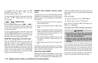To manually tune the radio, push the CAT              PRESET A-B-C (Station memory opera-                    rently, most RDS stations are in large cities, but
FOLDER tune button (              or ) or turn        tions):                                                many stations are now considering broadcasting
the tuning knob to right or left.                                                                            RDS data.
                                                      18 stations can be set for the FM, AM and SAT
To move quickly through the channels, hold either     (Satellite-if so equipped) radio to the A, B and C     RDS can display:
the       or        button down for more than         preset button in any combination of FM, AM or
                                                                                                              ● Station call sign, such as “WHFR 98.3”.
1.5 seconds.                                          SAT stations.
                                                                                                              ● Station name, such as “The Groove”.
                    SEEK tuning:                       1. Choose preset channel A, B or C using the
                                                          preset select button.                              If the station broadcasts RDS information, the
Push the SEEK/TRACK button (            or        )                                                          RDS icon is displayed.
for less than 1.5 seconds to tune from high to low     2. Select the desired FM, AM or SAT station
or low to high frequencies and stop at the next           band.                                              Compact disc (CD) changer operation
broadcasting station.                                  3. Tune to the desired station using manual,
                                                          SEEK or SCAN tuning. Push and hold any of                                CAUTION
To seek quickly through the channels, press and
hold the SEEK/TRACK button for more than 1.5              the desired station memory buttons (1 – 6)         ● Do not force a compact disc into the CD
seconds. When the button is released the radio            until a beep sound is heard.                         insert slot. This could damage the CD
will seek to the next broadcasting station.                                                                    and/or CD changer/player.
                                                       4. The channel indicator will then come on and
SCAN RPT tuning (Type A, B and D only):                   the sound will resume. Memorizing is now           ● Trying to load a CD with the CD door
                                                          complete.                                            closed could damage the CD and/or CD
Push the SCAN RPT button for more than 1.5                                                                     changer.
seconds to stop at each broadcasting station           5. Other buttons can be set in the same man-
                                                          ner.                                               Turn the ignition key to the ACC or ON position
(AM, FM or SAT if so equipped) for 5 seconds.
Pushing the button again during this 5 second         If the battery cable is disconnected, or if the fuse   and insert the compact disc into the slot with the
period will stop SCAN tuning and the radio will       opens, the radio memory will be canceled. In that      label side facing up. The compact disc will be
remain tuned to that station. If the SCAN RPT         case, reset the desired stations.                      guided automatically into the slot and start play-
button is not pushed within 5 seconds, SCAN                                                                  ing. To insert the disc, first push the LOAD button.
                                                      Radio data system (RDS):
tuning moves to the next station.                                                                            If the radio is already operating, it will automati-
                                                      RDS stands for Radio Data System, and is a data
                                                                                                             cally turn off and the compact disc will play.
                                                      information service transmitted by some radio
                                                      stations on the FM band (not AM band). Cur-
4-38 Display screen, heater, air conditioner and audio systems




                                                                                     ੬ REVIEW COPY—2006 Pathfinder (pat)
                                                                                     Owners Manual—USA_English (nna)
                                                                                     07/29/05—cathy ੭
 