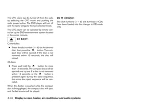 The DVD player can be turned off from the radio     CD IN indicator:
by selecting the DVD mode and pushing the
                                                    The slot numbers (1 – 6) will illuminate if CDs
radio power button. The DVD player will turn off    have been loaded into the changer in CD mode
and the radio will go to the last selected mode.    only.
The DVD player can be operated by remote con-
trol or by the DVD entertainment system located
in the center console.
             CD EJECT:
Current disc:
 ● Press the slot number (1 – 6) for the desired
   disc, then press the       button. The com-
   pact disc will be ejected. If the disc is not
   removed within 15 seconds, the disc will
   reload.
All discs:
 ● Press and hold the          button for more
   than 1.5 seconds. The compact discs will be
   ejected one by one. If a disc is not removed
   within 15 seconds, or the           button is
   pressed again during the eject sequence,
   the entire disc eject sequence will be can-
   celed.
When this button is pushed while the compact
disc is being played, the compact disc will eject
and the last source will be played.


4-40 Display screen, heater, air conditioner and audio systems




                                                                                ੬ REVIEW COPY—2006 Pathfinder (pat)
                                                                                Owners Manual—USA_English (nna)
                                                                                07/29/05—cathy ੭
 