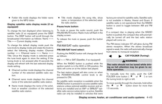 ● Folder title mode displays the folder name          ● Title mode displays the song title, show              factory pre-wired for satellite radio. Satellite radio
   given to the MP3 folder.                              name, or temperature of the selected satel-           is not available in Alaska, Hawaii and Guam. If
                                                         lite radio station.                                   satellite radio is not operational then the RADIO
Display satellite radio display mode (if so
                                                      Pause/mute button:                                       button is used to toggle between AM and FM
equipped)
                                                                                                               bands.
To change the text displayed when listening to        To mute or pause the audio sound, push the
                                                      PAUSE/MUTE button. Radio mute will flash in the          If a compact disc is playing when the RADIO
satellite radio (if so equipped) press the DISP
                                                      display screen.                                          button is pushed, the compact disc will automati-
button. The DISP button will scroll through the
                                                                                                               cally be turned off and the last radio station
broadcasted information as follows: Name ←→           To release the mute or pause, push the button            played will come on.
Title ←→ Current display mode.                        again.
                                                                                                               The FM stereo indicator ST will glow during FM
To change the default display mode push the           FM/AM/SAT radio operation                                stereo reception. When the stereo broadcast
tune knob to display mode and rotate the knob to
                                                      FM/AM/SAT band select:                                   signal is weak, the radio will automatically change
select the following display modes: Channel
                                                                                                               from stereo to monaural reception.
number ←→ Channel name ←→ Name ←→                     Pushing the RADIO button will change the band
Title. Once the display mode is selected press        as follows:                                                                    CAT FOLDER (Tuning):
the tune knob again to store the setting. If the
                                                      AM ←→ FM or SAT (Satellite, if so equipped)
tuning knob is not pressed after 8 seconds the                                                                                       WARNING
display will refresh with the last selected display   When the RADIO button is pushed while the                The radio should not be tuned while driv-
mode setting.                                         ignition switch is in the ACC or ON position, the        ing so full attention may be given to ve-
                                                      radio will come on at the station last played.           hicle operation.
 ● Channel number mode displays the channel
   number of the selected satellite radio sta-        The last station played will also come on when
                                                      the POWER/VOLUME control knob is de-                     To manually tune the radio, push the CAT
   tion.
                                                      pressed to ON.                                           FOLDER tune button (              or ) or turn
 ● Channel name mode displays the channel                                                                      the tuning knob to right or left.
   name of the selected satellite radio station.      No satellite radio reception is available when the
                                                      RADIO button is pressed to access satellite radio        To move quickly through the channels, hold either
 ● Name mode displays the name of the artist,         stations unless optional satellite receiver and an-      the       or        button down for more than
   host or weather condition of the selected          tenna are installed and an XMா or SIRIUS™ sat-           1.5 seconds.
   satellite radio station.                           ellite radio service subscription is active. Satellite
                                                      radio can only be installed in vehicles that were
                                                                               Display screen, heater, air conditioner and audio systems 4-43




                                                                                      ੬ REVIEW COPY—2006 Pathfinder (pat)
                                                                                      Owners Manual—USA_English (nna)
                                                                                      07/29/05—cathy ੭
 