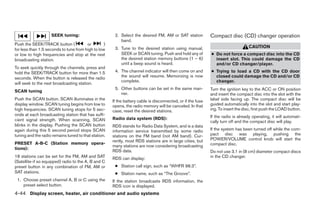 SEEK tuning:                       2. Select the desired FM, AM or SAT station           Compact disc (CD) changer operation
                                                          band.
Push the SEEK/TRACK button (            or        )
                                                       3. Tune to the desired station using manual,                                CAUTION
for less than 1.5 seconds to tune from high to low
or low to high frequencies and stop at the next           SEEK or SCAN tuning. Push and hold any of          ● Do not force a compact disc into the CD
broadcasting station.                                     the desired station memory buttons (1 – 6)           insert slot. This could damage the CD
                                                          until a beep sound is heard.                         and/or CD changer/player.
To seek quickly through the channels, press and
hold the SEEK/TRACK button for more than 1.5           4. The channel indicator will then come on and        ● Trying to load a CD with the CD door
seconds. When the button is released the radio            the sound will resume. Memorizing is now             closed could damage the CD and/or CD
                                                          complete.                                            changer.
will seek to the next broadcasting station.
                                                       5. Other buttons can be set in the same man-          Turn the ignition key to the ACC or ON position
SCAN tuning
                                                          ner.                                               and insert the compact disc into the slot with the
Push the SCAN button. SCAN illuminates in the         If the battery cable is disconnected, or if the fuse   label side facing up. The compact disc will be
display window. SCAN tuning begins from low to        opens, the radio memory will be canceled. In that      guided automatically into the slot and start play-
high frequencies. SCAN tuning stops for 5 sec-        case, reset the desired stations.                      ing. To insert the disc, first push the LOAD button.
onds at each broadcasting station that has suffi-                                                            If the radio is already operating, it will automati-
cient signal strength. When scanning, SCAN            Radio data system (RDS):
                                                                                                             cally turn off and the compact disc will play.
blinks in the display. Pushing the SCAN button        RDS stands for Radio Data System, and is a data
again during this 5 second period stops SCAN          information service transmitted by some radio          If the system has been turned off while the com-
tuning and the radio remains tuned to that station.   stations on the FM band (not AM band). Cur-            pact disc was playing, pushing the
                                                      rently, most RDS stations are in large cities, but     POWER/VOLUME control knob will start the
PRESET A-B-C (Station memory opera-                                                                          compact disc.
                                                      many stations are now considering broadcasting
tions):
                                                      RDS data.                                              Do not use 3.1 in (8 cm) diameter compact discs
18 stations can be set for the FM, AM and SAT         RDS can display:                                       in the CD changer.
(Satellite-if so equipped) radio to the A, B and C
preset button in any combination of FM, AM or          ● Station call sign, such as “WHFR 98.3”.
SAT stations.                                          ● Station name, such as “The Groove”.
 1. Choose preset channel A, B or C using the         If the station broadcasts RDS information, the
    preset select button.                             RDS icon is displayed.
4-44 Display screen, heater, air conditioner and audio systems




                                                                                     ੬ REVIEW COPY—2006 Pathfinder (pat)
                                                                                     Owners Manual—USA_English (nna)
                                                                                     07/29/05—cathy ੭
 
