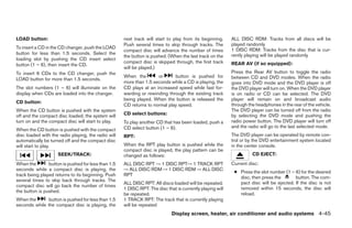LOAD button:                                         next track will start to play from its beginning.     ALL DISC RDM: Tracks from all discs will be
                                                     Push several times to skip through tracks. The        played randomly
To insert a CD in the CD changer, push the LOAD                                                            1 DISC RDM: Tracks from the disc that is cur-
                                                     compact disc will advance the number of times
button for less than 1.5 seconds. Select the                                                               rently playing will be played randomly
                                                     the button is pushed. (When the last track on the
loading slot by pushing the CD insert select
                                                     compact disc is skipped through, the first track      REAR AV (if so equipped):
button (1 – 6), then insert the CD.
                                                     will be played.)
To insert 6 CDs to the CD changer, push the                                                                Press the Rear AV button to toggle the radio
                                                     When the        or      button is pushed for          between CD and DVD modes. When the radio
LOAD button for more than 1.5 seconds.
                                                     more than 1.5 seconds while a CD is playing, the      goes into DVD mode and the DVD player is off
The slot numbers (1 – 6) will illuminate on the      CD plays at an increased speed while fast for-        the DVD player will turn on. When the DVD player
display when CDs are loaded into the changer.        warding or rewinding through the existing track       is on radio or CD can be selected. The DVD
                                                     being played. When the button is released the         player will remain on and broadcast audio
CD button:
                                                     CD returns to normal play speed.                      through the headphones in the rear of the vehicle.
When the CD button is pushed with the system                                                               The DVD player can be turned off from the radio
off and the compact disc loaded, the system will     CD select buttons:                                    by selecting the DVD mode and pushing the
turn on and the compact disc will start to play.     To play another CD that has been loaded, push a       radio power button. The DVD player will turn off
                                                     CD select button (1 – 6).                             and the radio will go to the last selected mode.
When the CD button is pushed with the compact
disc loaded with the radio playing, the radio will   RPT:                                                  The DVD player can be operated by remote con-
automatically be turned off and the compact disc                                                           trol or by the DVD entertainment system located
will start to play.                                  When the RPT play button is pushed while the          in the center console.
                                                     compact disc is played, the play pattern can be
                    SEEK/TRACK:                      changed as follows:                                             CD EJECT:

When the        button is pushed for less than 1.5   ALL DISC RPT → 1 DISC RPT→ 1 TRACK RPT                Current disc:
seconds while a compact disc is playing, the         → ALL DISC RDM → 1 DISC RDM → ALL DISC
                                                                                                            ● Press the slot number (1 – 6) for the desired
track being played returns to its beginning. Push    RPT
                                                                                                              disc, then press the       button. The com-
several times to skip back through tracks. The
                                                     ALL DISC RPT: All discs loaded will be repeated.         pact disc will be ejected. If the disc is not
compact disc will go back the number of times
                                                     1 DISC RPT: The disc that is currently playing will      removed within 15 seconds, the disc will
the button is pushed.
                                                     be repeated.                                             reload.
When the      button is pushed for less than 1.5     1 TRACK RPT: The track that is currently playing
seconds while the compact disc is playing, the       will be repeated
                                                                             Display screen, heater, air conditioner and audio systems 4-45




                                                                                   ੬ REVIEW COPY—2006 Pathfinder (pat)
                                                                                   Owners Manual—USA_English (nna)
                                                                                   07/29/05—cathy ੭
 