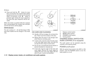All discs:
 ● Press and hold the          button for more
   than 1.5 seconds. The compact discs will be
   ejected one by one. If a disc is not removed
   within 15 seconds, or the           button is
   pressed again during the eject sequence,
   the entire disc eject sequence will be can-
   celed.
When this button is pushed while the compact
disc is being played, the compact disc will eject
and the last source will be played.
CD IN indicator:
The slot numbers (1 – 6) will illuminate if CDs                                              LHA0049                                           LHA0269
have been loaded into the changer in CD mode
only.                                               CD CARE AND CLEANING                                  1.   Volume control switch
                                                    ● Handle a CD by its edges. Do not bend the           2.   MODE select switch
                                                      disc. Never touch the surface of the disc.          3.   POWER on/off switch
                                                                                                          4.   Tuning switch
                                                    ● Always place the discs in the storage case
                                                      when they are not being used.                       STEERING WHEEL SWITCH FOR
                                                    ● To clean a disc, wipe the surface from the center   AUDIO CONTROL (if so equipped)
                                                      to the outer edge using a clean, soft cloth. Do
                                                                                                          The audio system can be operated using the
                                                      not wipe the disc using a circular motion.
                                                                                                          controls on the steering wheel.
                                                    ● Do not use a conventional record cleaner or
                                                      alcohol intended for industrial use.                POWER on/off switch
                                                    ● A new disc may be rough on the inner and            With the ignition key turned to the ACC or ON
                                                      outer edges. Remove the rough edges by              position, push the POWER switch to turn the
                                                      rubbing the inner and outer edges with the          audio system on or off.
                                                      side of a pen or pencil as illustrated.
4-46 Display screen, heater, air conditioner and audio systems




                                                                                  ੬ REVIEW COPY—2006 Pathfinder (pat)
                                                                                  Owners Manual—USA_English (nna)
                                                                                  07/29/05—cathy ੭
 