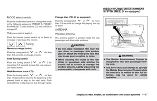 NISSAN MOBILE ENTERTAINMENT
                                                                                                       SYSTEM (MES) (if so equipped)

MODE select switch                                    Change disc (CD) (if so equipped):
Push the mode select switch to change the mode        Push the tuning switch      or        for more
in the following sequence: PRESET A, PRESET           than 1.5 seconds to change the playing disc up
B or PRESET C radio stations, CD and DVD (if so       or down.
equipped).                                            ANTENNA
Volume control switch                                 Window antenna
Push the volume control switch up or down to          The antenna pattern is printed inside the rear
increase or decrease the volume.                      passenger and driver side windows.
                     Tuning                                              CAUTION
Memory change (radio):                                ● Do not place metalized film near the
Push the tuning switch (     or          ) for less     rear driver or passenger side window                                              LHA0389
                                                        glass or attach any metal parts to it. This
than 1.5 seconds to change presets.                                                                                     WARNING
                                                        may cause poor reception or noise.
Seek tuning (radio):                                  ● When cleaning the inside of the rear           ● The Mobile Entertainment System is
Push the tuning switch (         or        ) for        driver or passenger side window, be              designed for rear seat passenger view-
more than 1.5 seconds to seek the next or previ-        careful not to scratch or damage the             ing only.
ous radio station.                                      window antenna. Lightly wipe along the         ● The driver must not attempt to operate
                                                        antenna with a dampened soft cloth.              the Mobile Entertainment System while
Next/Previous track (CD):
                                                                                                         the vehicle is in motion so that full at-
Push the tuning switch          or        for less                                                       tention may be given to vehicle
than 1.5 seconds to return to the beginning of the                                                       operation.
present track or skip to the next track. Push
several times to skip back or skip through tracks.




                                                                            Display screen, heater, air conditioner and audio systems 4-47




                                                                                 ੬ REVIEW COPY—2006 Pathfinder (pat)
                                                                                 Owners Manual—USA_English (nna)
                                                                                 07/29/05—cathy ੭
 