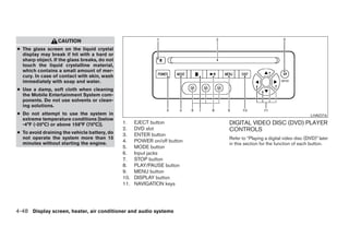 CAUTION
● The glass screen on the liquid crystal
  display may break if hit with a hard or
  sharp object. If the glass breaks, do not
  touch the liquid crystalline material,
  which contains a small amount of mer-
  cury. In case of contact with skin, wash
  immediately with soap and water.
● Use a damp, soft cloth when cleaning
  the Mobile Entertainment System com-
  ponents. Do not use solvents or clean-
  ing solutions.
● Do not attempt to use the system in                                                                                         LHA0316
  extreme temperature conditions [below
  -4°F (-20°C) or above 158°F (70°C)].        1.    EJECT button                    DIGITAL VIDEO DISC (DVD) PLAYER
                                              2.    DVD slot                        CONTROLS
● To avoid draining the vehicle battery, do   3.    ENTER button
  not operate the system more than 15                                               Refer to “Playing a digital video disc (DVD)” later
  minutes without starting the engine.        4.    POWER on/off button
                                                                                    in this section for the function of each button.
                                              5.    MODE button
                                              6.    Input jacks
                                              7.    STOP button
                                              8.    PLAY/PAUSE button
                                              9.    MENU button
                                              10.   DISPLAY button
                                              11.   NAVIGATION keys




4-48 Display screen, heater, air conditioner and audio systems




                                                                      ੬ REVIEW COPY—2006 Pathfinder (pat)
                                                                      Owners Manual—USA_English (nna)
                                                                      07/29/05—cathy ੭
 