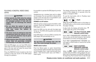 PLAYING A DIGITAL VIDEO DISC                      It is possible to operate the DVD player by remote    The display will show the “AUX” in the upper left
(DVD)                                             control.                                              corner of the display for 4 seconds once the
                                                                                                        Mode is changed to AUX.
                                                  Headphones are a wireless type and no cables
                   CAUTION                        are necessary. You can use them in almost all the     To use the input jacks, refer to “Auxiliary input
● Only operate the DVD while the vehicle          ranges in the rear seat. (It is not possible to use   jacks” in this section.
  engine is running. Operating the DVD            the headphones in the front seat.)
                                                                                                                   or            PLAY:
  for extended periods of time with the           POWER on/off button:
  engine OFF can discharge the vehicle                                                                  When the PLAY/PAUSE button on the player or
  battery.                                        With the ignition switch turned to the ACC or ON      the PLAY button on the remote control is pushed,
                                                  position, push the POWER button to turn the           the player will play.
● Do not allow the system to get wet.
                                                  DVD player on or off.
  Excessive moisture such as spilled liq-                                                               In play mode, the display will briefly show
  uids may cause the system to                    Insert the DVD into the slot with the label side      on the upper left corner of the display.
  malfunction.                                    facing up. The DVD will be guided automatically
                                                  into the slot.                                                             FF (Fast Forward), REW
● The driver must not attempt to wear the                                                                                    (Remote control only):
  headphones while the vehicle is in mo-          If the DVD player is off and a DVD is inserted, the
  tion so that full attention may be given                                                              Push FAST FORWARD/FAST REVERSE but-
                                                  DVD player will automatically turn on.
  to vehicle operation.                                                                                 tons to carry out the fast forward or fast reverse
                                                                                                        presentation at 5 times normal play speed.
● While playing video CD media, this DVD                               CAUTION
  player does not guarantee complete                                                                    Push FAST FORWARD/FAST REVERSE but-
                                                  Do not force the compact disc into the                tons again or PLAY button to resume the normal
  functionality of all video CD formats.
                                                  slot. This could damage the player.                   play speed.
With the DVD player, you can hear DVD videos,
                                                  MODE select button:                                                        NEXT CHAPTER/
video CDs and CDs using headphones. Passen-
gers in the rear seat can enjoy the sound inde-   Push the Mode button to select Audio/Video                                 PREVIOUS CHAPTER
                                                  source between DVD and AUX input (input jacks                              (Remote control only):
pendently of the front seat.
                                                  on the faceplate, Red = right channel audio input,    When the           (NEXT CHAPTER) button is
Press the REAR AV button located on the front
                                                  White = left channel audio input, and Yellow =        pushed while the DVD is being played, the pro-
controls to hear the sound of the DVD player                                                            gram next to the present one will start to play from
                                                  Video input).
through the speakers.                                                                                   its beginning. Push several times to skip through
                                                                          Display screen, heater, air conditioner and audio systems 4-51




                                                                                ੬ REVIEW COPY—2006 Pathfinder (pat)
                                                                                Owners Manual—USA_English (nna)
                                                                                07/29/05—cathy ੭
 