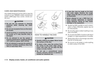 CARE AND MAINTENANCE                                                                                ● A new disc may be rough on its inner
Use a lightly dampened, lint free cloth to clean the                                                  and outer edges. Remove the rough
surfaces of your NISSAN mobile entertainment                                                          edges using the side of a pen or pencil
system. (DVD player face, screen, remote con-                                                         as illustrated.
trol, etc.)                                                                                         ● Never attempt to use a DVD that has
                                                                                                      been cracked, deformed, or repaired
                      CAUTION                                                                         using adhesive. Doing so may cause
                                                                                                      damage to the equipment.
● Do not use any solvents or cleaning
  solutions when cleaning the video                                                                 ● Handle the DVD carefully to avoid contami-
  system.                                                                                             nation or flaws. Otherwise, signals may not
● Do not use excessive force on the moni-                                                             be read properly.
  tor screen.                                                                                       ● Do not write, draw or attach anything on any
● Avoid touching or scratching the moni-                                                 LHA0049      side of the DVD.
  tor screen as it may become dirty or                 HOW TO HANDLE THE DVD                        ● Do not store the DVD in locations with direct
  damaged.                                                                                            sunlight or in high temperatures or humidity.
● Do not attempt to use the system in                                   CAUTION                     ● Always place discs in the storage case when
  extreme temperature conditions [below                                                               they are not being used.
  -4°F (-20°C) or above 158°F (70°C)].                 ● Handle a DVD by its edges. Never touch
                                                         the surface of the disc.                   ● Do not put on any sticker or write anything
● Do not attempt to operate the system in                                                             on either surface of the DVD.
  extreme humidity conditions (less than               ● To clean a disc, wipe the surface from
  10% or more than 75%).                                 the center to the outer edge using a
                                                         clean, soft cloth. Do not wipe the disc
                                                         using a circular motion.
                                                       ● Do not use a conventional record
                                                         cleaner, benzine, thinner or alcohol in-
                                                         tended for industrial use.



4-54 Display screen, heater, air conditioner and audio systems




                                                                                ੬ REVIEW COPY—2006 Pathfinder (pat)
                                                                                Owners Manual—USA_English (nna)
                                                                                07/29/05—cathy ੭
 
