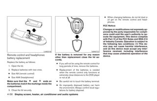 ● When changing batteries, do not let dust or
                                                                                                         oil get on the remote control and head-
                                                                                                         phones.
                                                                                                      FCC Notice:
                                                                                                      Changes or modifications not expressly ap-
                                                                                                      proved by the party responsible for compli-
                                                                                                      ance could void the user’s authority to op-
                                                                                                      erate the equipment. This device complies
                                                                                                      with Part 15 of the FCC Rules and RSS-210
                                                                                                      of Industry Canada. Operation is subject to
                                                                                                      the following two conditions: (1) This de-
                                                                                                      vice may not cause harmful interference,
                                                                                                      and (2) this device must accept any inter-
                                       LHA0318                                           SAA0723      ference received, including interference
                                                 If the battery is removed for any reason             that may cause undesired operation of the
Remote control and headphones                                                                         device.
battery replacement                              other than replacement close the lid se-
                                                 curely.
Replace the battery as follows:
                                                  ● If you will not be using the remote control for
 1. Open the lid.                                   long periods of time, remove the batteries.
 2. Replace batteries with new ones.              ● Replacement of the batteries is needed
                                                    when the remote control only functions at
 ● Size AA (remote control)
                                                    extremely close distances to the DVD player
 ● Size AAA (headphones)                            or not at all.
Make sure that the       and       ends on        ● Be careful not to touch the battery terminal.
the batteries match the markings inside the
                                                  ● An improperly disposed battery can harm
compartment.
                                                    the environment. Always confirm local regu-
 3. Close the lid securely.                         lations for battery disposal.
4-56 Display screen, heater, air conditioner and audio systems




                                                                              ੬ REVIEW COPY—2006 Pathfinder (pat)
                                                                              Owners Manual—USA_English (nna)
                                                                              07/29/05—cathy ੭
 