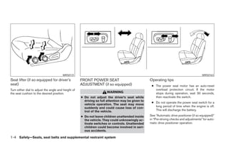 WRS0131                                                                                           WRS0163
Seat lifter (if so equipped for driver’s             FRONT POWER SEAT                              Operating tips
seat)                                                ADJUSTMENT (if so equipped)                    ● The power seat motor has an auto-reset
Turn either dial to adjust the angle and height of                                                    overload protection circuit. If the motor
the seat cushion to the desired position.                             WARNING                         stops during operation, wait 30 seconds,
                                                     ● Do not adjust the driver’s seat while          then reactivate the switch.
                                                       driving so full attention may be given to
                                                                                                    ● Do not operate the power seat switch for a
                                                       vehicle operation. The seat may move
                                                                                                      long period of time when the engine is off.
                                                       suddenly and could cause loss of con-
                                                       trol of the vehicle.                           This will discharge the battery.

                                                     ● Do not leave children unattended inside     See “Automatic drive positioner (if so equipped)”
                                                       the vehicle. They could unknowingly ac-     in “Pre-driving checks and adjustments” for auto-
                                                       tivate switches or controls. Unattended     matic drive positioner operation.
                                                       children could become involved in seri-
                                                       ous accidents.

1-4 Safety—Seats, seat belts and supplemental restraint system




                                                                               ੬ REVIEW COPY—2006 Pathfinder (pat)
                                                                               Owners Manual—USA_English (nna)
                                                                               07/29/05—cathy ੭
 