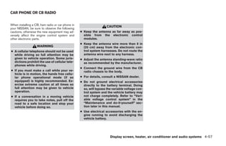 CAR PHONE OR CB RADIO


When installing a CB, ham radio or car phone in
                                                                    CAUTION
your NISSAN, be sure to observe the following
cautions, otherwise the new equipment may ad-     ● Keep the antenna as far away as pos-
versely affect the engine control system and        sible from the electronic control
other electronic parts.                             modules.
                                                  ● Keep the antenna wire more than 8 in
                   WARNING                          (20 cm) away from the electronic con-
● A cellular telephone should not be used           trol system harnesses. Do not route the
  while driving so full attention may be            antenna wire next to any harness.
  given to vehicle operation. Some juris-         ● Adjust the antenna standing-wave ratio
  dictions prohibit the use of cellular tele-       as recommended by the manufacturer.
  phones while driving.
                                                  ● Connect the ground wire from the CB
● If you must make a call while your ve-            radio chassis to the body.
  hicle is in motion, the hands free cellu-
  lar phone operational mode (if so               ● For details, consult a NISSAN dealer.
  equipped) is highly recommended. Ex-            ● Do not ground electrical accessories
  ercise extreme caution at all times so            directly to the battery terminal. Doing
  full attention may be given to vehicle            so, will bypass the variable voltage con-
  operation.                                        trol system and the vehicle battery may
● If a conversation in a moving vehicle             not charge completely. Refer to “Vari-
  requires you to take notes, pull off the          able voltage control system” in the
  road to a safe location and stop your             “Maintenance and do-it-yourself” sec-
  vehicle before doing so.                          tion later in this manual.
                                                  ● Use electrical accessories with the en-
                                                    gine running to avoid discharging the
                                                    vehicle battery.




                                                                      Display screen, heater, air conditioner and audio systems 4-57




                                                                            ੬ REVIEW COPY—2006 Pathfinder (pat)
                                                                            Owners Manual—USA_English (nna)
                                                                            07/29/05—cathy ੭
 