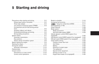 5 Starting and driving


Precautions when starting and driving. . . . . . . . . . . . . . . . 5-2                           Break-in schedule . . . . . . . . . . . . . . . . . . . . . . . . . . . . . . . . 5-16
   Exhaust gas (carbon monoxide) . . . . . . . . . . . . . . . . . . 5-2                           Increasing fuel economy. . . . . . . . . . . . . . . . . . . . . . . . . . . 5-17
   Three-way catalyst. . . . . . . . . . . . . . . . . . . . . . . . . . . . . . 5-2                           Using four wheel drive (4WD) . . . . . . . . . . . . . 5-17
   Tire pressure monitoring system (TPMS) . . . . . . . . . . 5-3                                  Parking/parking on hills. . . . . . . . . . . . . . . . . . . . . . . . . . . . 5-27
   On-pavement and off-road driving precau-                                                        Power steering . . . . . . . . . . . . . . . . . . . . . . . . . . . . . . . . . . . 5-28
   tions . . . . . . . . . . . . . . . . . . . . . . . . . . . . . . . . . . . . . . . . . . 5-5   Brake system . . . . . . . . . . . . . . . . . . . . . . . . . . . . . . . . . . . . 5-28
   Avoiding collision and rollover . . . . . . . . . . . . . . . . . . . . 5-5                         Brake precautions . . . . . . . . . . . . . . . . . . . . . . . . . . . . . 5-28
   Drinking alcohol/drugs and driving. . . . . . . . . . . . . . . . 5-5                               Anti-lock brake system (ABS) . . . . . . . . . . . . . . . . . . . 5-29
   Driving safety precautions . . . . . . . . . . . . . . . . . . . . . . . 5-6                    Vehicle dynamic control (VDC) system (if so
Ignition switch. . . . . . . . . . . . . . . . . . . . . . . . . . . . . . . . . . . . . 5-7       equipped) . . . . . . . . . . . . . . . . . . . . . . . . . . . . . . . . . . . . . . . 5-30
   Automatic transmission. . . . . . . . . . . . . . . . . . . . . . . . . . 5-7                   Hill descent control (HDC) system (if so equipped). . . 5-32
   Key positions . . . . . . . . . . . . . . . . . . . . . . . . . . . . . . . . . . 5-8           Hill start assist (HSA) system (if so equipped) . . . . . . . 5-32
   Nissan vehicle immobilizer system . . . . . . . . . . . . . . . . 5-8                           Cold weather driving . . . . . . . . . . . . . . . . . . . . . . . . . . . . . . 5-33
Before starting the engine . . . . . . . . . . . . . . . . . . . . . . . . . . 5-9                     Freeing a frozen door lock . . . . . . . . . . . . . . . . . . . . . . 5-33
Starting the engine . . . . . . . . . . . . . . . . . . . . . . . . . . . . . . . . 5-9                Anti-freeze . . . . . . . . . . . . . . . . . . . . . . . . . . . . . . . . . . . . 5-33
Driving the vehicle . . . . . . . . . . . . . . . . . . . . . . . . . . . . . . . . 5-10               Battery . . . . . . . . . . . . . . . . . . . . . . . . . . . . . . . . . . . . . . . 5-33
   Automatic transmission. . . . . . . . . . . . . . . . . . . . . . . . . 5-10                        Draining of coolant water . . . . . . . . . . . . . . . . . . . . . . . 5-33
Parking brake . . . . . . . . . . . . . . . . . . . . . . . . . . . . . . . . . . . . 5-14             Tire equipment . . . . . . . . . . . . . . . . . . . . . . . . . . . . . . . . 5-33
Cruise control . . . . . . . . . . . . . . . . . . . . . . . . . . . . . . . . . . . . 5-15            Special winter equipment. . . . . . . . . . . . . . . . . . . . . . . 5-34
   Precautions on cruise control . . . . . . . . . . . . . . . . . . . 5-15                            Driving on snow or ice . . . . . . . . . . . . . . . . . . . . . . . . . 5-34
   Cruise control operations. . . . . . . . . . . . . . . . . . . . . . . 5-15                         Engine block heater (if so equipped) . . . . . . . . . . . . . 5-35




                                                                                                    ੬ REVIEW COPY—2006 Pathfinder (pat)
                                                                                                    Owners Manual—USA_English (nna)
                                                                                                    07/29/05—cathy ੭
 