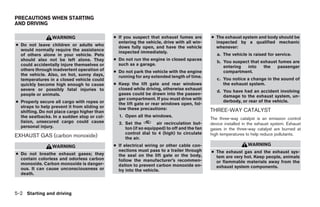 PRECAUTIONS WHEN STARTING
AND DRIVING

                 WARNING                      ● If you suspect that exhaust fumes are        ● The exhaust system and body should be
                                                entering the vehicle, drive with all win-      inspected by a qualified mechanic
● Do not leave children or adults who           dows fully open, and have the vehicle          whenever:
  would normally require the assistance         inspected immediately.
  of others alone in your vehicle. Pets                                                         a. The vehicle is raised for service.
  should also not be left alone. They         ● Do not run the engine in closed spaces
                                                                                                b. You suspect that exhaust fumes are
  could accidentally injure themselves or       such as a garage.
                                                                                                   entering  into    the   passenger
  others through inadvertent operation of     ● Do not park the vehicle with the engine            compartment.
  the vehicle. Also, on hot, sunny days,        running for any extended length of time.
  temperatures in a closed vehicle could                                                        c. You notice a change in the sound of
  quickly become high enough to cause         ● Keep the lift gate and rear windows                the exhaust system.
  severe or possibly fatal injuries to          closed while driving, otherwise exhaust
                                                                                                d. You have had an accident involving
  people or animals.                            gases could be drawn into the passen-
                                                                                                   damage to the exhaust system, un-
                                                ger compartment. If you must drive with
● Properly secure all cargo with ropes or                                                          derbody, or rear of the vehicle.
                                                the lift gate or rear windows open, fol-
  straps to help prevent it from sliding or     low these precautions:
  shifting. Do not place cargo higher than                                                   THREE-WAY CATALYST
  the seatbacks. In a sudden stop or col-       1. Open all the windows.
                                                                                             The three-way catalyst is an emission control
  lision, unsecured cargo could cause           2. Set the         air recirculation but-    device installed in the exhaust system. Exhaust
  personal injury.                                 ton (if so equipped) to off and the fan   gases in the three-way catalyst are burned at
                                                   control dial to 4 (high) to circulate     high temperatures to help reduce pollutants.
EXHAUST GAS (carbon monoxide)                      the air.
                 WARNING                      ● If electrical wiring or other cable con-                        WARNING
                                                nections must pass to a trailer through      ● The exhaust gas and the exhaust sys-
● Do not breathe exhaust gases; they            the seal on the lift gate or the body,
  contain colorless and odorless carbon                                                        tem are very hot. Keep people, animals
                                                follow the manufacturer’s recommen-            or flammable materials away from the
  monoxide. Carbon monoxide is danger-          dation to prevent carbon monoxide en-
  ous. It can cause unconsciousness or                                                         exhaust system components.
                                                try into the vehicle.
  death.



5-2 Starting and driving




                                                                        ੬ REVIEW COPY—2006 Pathfinder (pat)
                                                                        Owners Manual—USA_English (nna)
                                                                        07/29/05—cathy ੭
 
