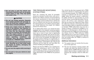 ● Do not stop or park the vehicle over        TIRE PRESSURE MONITORING                                 Your vehicle has also been equipped with a TPMS
  flammable materials such as dry grass,      SYSTEM (TPMS)                                            malfunction indicator to indicate when the system
  waste paper or rags. They may ignite                                                                 is not operating properly. The TPMS malfunction
  and cause a fire.                           Each tire, including the spare (if provided),            indicator is combined with the low tire pressure
                                              should be checked monthly when cold and in-              telltale. When the system detects a malfunction,
                                              flated to the inflation pressure recommended by          the telltale will flash for approximately one minute
                  CAUTION
                                              the vehicle manufacturer on the vehicle placard          and then remain continuously illuminated. This se-
● Do not use leaded gasoline. Deposits        or tire inflation pressure label. (If your vehicle has   quence will continue upon subsequent vehicle
  from leaded gasoline will seriously re-     tires of a different size than the size indicated on     start-ups as long as the malfunction exists. When
  duce the three-way catalyst’s ability to    the vehicle placard or tire inflation pressure label,    the malfunction indicator is illuminated, the system
  help reduce exhaust pollutants.             you should determine the proper tire inflation           may not be able to detect or signal low tire pressure
● Keep your engine tuned up. Malfunc-         pressure for those tires.)                               as intended. TPMS malfunctions may occur for a
  tions in the ignition, fuel injection, or   As an added safety feature, your vehicle has been        variety of reasons, including the installation of re-
  electrical systems can cause overrich       equipped with a tire pressure monitoring system          placement or alternate tires or wheels on the ve-
  fuel flow into the three-way catalyst,      (TPMS) that illuminates a low tire pressure telltale     hicle that prevent the TPMS from functioning prop-
  causing it to overheat. Do not keep driv-   when one or more of your tires is significantly          erly. Always check the TPMS malfunction telltale
  ing if the engine misfires, or if notice-   underinflated. Accordingly, when the low tire pres-      after replacing one or more tires or wheels on your
  able loss of performance or other un-       sure telltale illuminates, you should stop and check     vehicle to ensure that the replacement or alternate
  usual     operating    conditions     are   your tires as soon as possible, and inflate them to      tires and wheels allow the TPMS to continue to
  detected. Have the vehicle inspected        the proper pressure. Driving on a significantly un-      function properly.
  promptly by a NISSAN dealer.                derinflated tire causes the tire to overheat and can
                                                                                                       Additional information:
● Avoid driving with an extremely low fuel    lead to tire failure. Underinflation also reduces fuel
  level. Running out of fuel could cause      efficiency and tire tread life, and may affect the        ● This system does not monitor the tire pres-
  the engine to misfire, damaging the         vehicle’s handling and stopping ability.                    sure of the spare tire.
  three-way catalyst.                         Please note that the TPMS is not a substitute for         ● The low tire pressure warning system will
● Do not race the engine while warming it     proper tire maintenance, and it is the driver’s             activate only when the vehicle is driven at
  up.                                         responsibility to maintain correct tire pressure,           speeds above 16 MPH (26 km/h). Also, this
                                              even if underinflation has not reached the level to         system may not detect a sudden drop in tire
● Do not push or tow your vehicle to start    trigger illumination of the TPMS low tire pressure          pressure (for example a flat tire while driv-
  the engine.                                 telltale.                                                   ing).
                                                                                                                          Starting and driving 5-3




                                                                              ੬ REVIEW COPY—2006 Pathfinder (pat)
                                                                              Owners Manual—USA_English (nna)
                                                                              07/29/05—cathy ੭
 