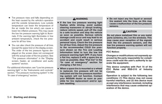 ● Tire pressure rises and falls depending on                                                         ● Do not inject any tire liquid or aerosol
                                                                        WARNING
   the heat caused by the vehicle’s operation                                                           tire sealant into the tires, as this may
   and the outside temperature. Low outside          ● If the low tire pressure warning light           cause a malfunction of the tire pressure
   temperature can lower the temperature of            flashes while driving, avoid sudden              sensors.
   the air inside the tire which can cause a           steering maneuvers or abrupt braking,
   lower tire inflation pressure. This may cause       reduce vehicle speed, pull off the road
                                                       to a safe location and stop the vehicle                          CAUTION
   the low tire pressure warning light to illumi-
   nate. If the warning light illuminates in low       as soon as possible. Serious vehicle           Do not place metalized film or any metal
                                                       damage could occur and may lead to an          parts (antenna, etc.) on the windows. This
   ambient temperature, check the tire pres-
                                                       accident and could result in serious           may cause poor reception of the signals
   sure for all four tires.
                                                       personal injury. Check the tire pressure       from the tire pressure sensors, and the
 ● You can also check the pressure of all tires        for all four tires. Adjust the tire pressure   low tire pressure warning system will not
   (except the spare tire) on the display screen.      to the recommended COLD tire pres-             function properly.
   The order of the tire pressure figures dis-         sure shown on the Tire and Loading
                                                       Information label to turn the low tire         FCC Notice:
   played on the screen does not correspond
   with the actual order of the tire position. See     pressure warning light OFF. If you have        Changes or modifications not expressly ap-
   “Tire pressure information” in the “Display         a flat tire, replace it with a spare tire as   proved by the party responsible for compli-
   screen, heater, air conditioner and audio           soon as possible. (See “Flat tire” in the      ance could void the user’s authority to op-
                                                       “In case of emergency” section for             erate the equipment.
   systems” section.
                                                       changing a flat tire.)
For additional information, see “Low tire pressure                                                    This device complies with Part 15 of the
                                                     ● When a spare tire is mounted or a wheel        FCC Rules and RSS-210 of Industry
warning light” in the “Instruments and controls”       is replaced, tire pressure will not be
section, “Tire pressure monitoring system” in the                                                     Canada.
                                                       indicated and the tire pressure monitor-
“In case of emergency” section.                        ing system will not function. Contact          Operation is subject to the following two
                                                       your NISSAN dealer as soon as pos-             conditions: (1) This device may not cause
                                                       sible for tire replacement and/or sys-         harmful interface, and (2) this device must
                                                       tem resetting.                                 accept any interference received, including
                                                                                                      interference that may cause undesired op-
                                                                                                      eration of the device.



5-4 Starting and driving




                                                                                ੬ REVIEW COPY—2006 Pathfinder (pat)
                                                                                Owners Manual—USA_English (nna)
                                                                                07/29/05—cathy ੭
 
