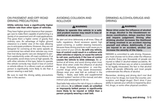 ON-PAVEMENT AND OFF-ROAD                                AVOIDING COLLISION AND                                    DRINKING ALCOHOL/DRUGS AND
DRIVING PRECAUTIONS                                     ROLLOVER                                                  DRIVING
Utility vehicles have a significantly higher
rollover rate than other types of vehicles.                                   WARNING                                                  WARNING
                                                        Failure to operate this vehicle in a safe                 Never drive under the influence of alcohol
They have higher ground clearance than passen-
                                                        and prudent manner may result in loss of                  or drugs. Alcohol in the bloodstream re-
ger cars to make them capable of performing in a
                                                        control or an accident.                                   duces coordination, delays reaction time
variety of on-pavement and off-road applications.
                                                                                                                  and impairs judgement. Driving after
This gives them a higher center of gravity than         Be alert and drive defensively at all times. Obey all     drinking alcohol increases the likelihood
ordinary cars. An advantage of higher ground            traffic regulations. Avoid excessive speed, high          of being involved in an accident injuring
clearance is a better view of the road, allowing        speed cornering, or sudden steering maneuvers,            yourself and others. Additionally, if you
you to anticipate problems. However, they are not       because these driving practices could cause you to        are injured in an accident, alcohol can
designed for cornering at the same speeds as            lose control of your vehicle. As with any vehicle,        increase the severity of the injury.
conventional two-wheel drive vehicles any more          loss of control could result in a collision with
than low-slung sports cars are designed to per-         other vehicles or objects, or cause the vehicle           NISSAN is committed to safe driving. However,
form satisfactorily under off-road conditions. If at    to roll over, particularly if the loss of control         you must choose not to drive under the influence
all possible, avoid sharp turns at high speeds. As      causes the vehicle to slide sideways. Be at-              of alcohol. Every year thousands of people are
with other vehicles of this type, failure to operate    tentive at all times, and avoid driving when tired.       injured or killed in alcohol-related accidents. Al-
this vehicle correctly may result in loss of control    Never drive when under the influence of alcohol           though the local laws vary on what is considered
or vehicle rollover. In a rollover crash, an unbelted   or drugs (including prescription or over-the-             to be legally intoxicated, the fact is that alcohol
person is significantly more likely to die than a       counter drugs which may cause drowsiness).                affects all people differently and most people
person wearing a seat belt.                             Always wear your seat belt as outlined in the             underestimate the effects of alcohol.
Be sure to read the driving safety precautions          “Safety – Seats, seat belts and supplemental              Remember, drinking and driving don’t mix! And
later in this section.                                  restraint system” section of this manual, and also        that is true for drugs, too (over-the-counter, pre-
                                                        instruct your passengers to do so.                        scription, and illegal drugs). Don’t drive if your
                                                        Seat belts help reduce the risk of injury in collisions   ability to operate your vehicle is impaired by alco-
                                                        and rollovers. In a rollover crash, an unbelted           hol, drugs, or some other physical condition.
                                                        or improperly belted person is significantly
                                                        more likely to be injured or killed than a
                                                        person properly wearing a seat belt.
                                                                                                                                     Starting and driving 5-5




                                                                                         ੬ REVIEW COPY—2006 Pathfinder (pat)
                                                                                         Owners Manual—USA_English (nna)
                                                                                         07/29/05—cathy ੭
 