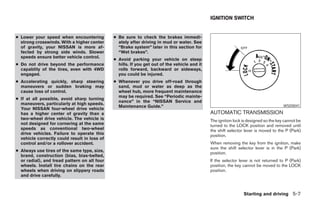IGNITION SWITCH


● Lower your speed when encountering          ● Be sure to check the brakes immedi-
  strong crosswinds. With a higher center       ately after driving in mud or water. See
  of gravity, your NISSAN is more af-           “Brake system” later in this section for
  fected by strong side winds. Slower           “Wet brakes”.
  speeds ensure better vehicle control.
                                              ● Avoid parking your vehicle on steep
● Do not drive beyond the performance           hills. If you get out of the vehicle and it
  capablity of the tires, even with 4WD         rolls forward, backward or sideways,
  engaged.                                      you could be injured.
● Accelerating quickly, sharp steering        ● Whenever you drive off-road through
  maneuvers or sudden braking may               sand, mud or water as deep as the
  cause loss of control.                        wheel hub, more frequent maintenance
                                                may be required. See “Periodic mainte-
● If at all possible, avoid sharp turning
                                                nance” in the “NISSAN Service and
  maneuvers, particularly at high speeds.
                                                Maintenance Guide.”                                                                   WSD0041
  Your NISSAN four-wheel drive vehicle
  has a higher center of gravity than a                                                       AUTOMATIC TRANSMISSION
  two-wheel drive vehicle. The vehicle is                                                     The ignition lock is designed so the key cannot be
  not designed for cornering at the same                                                      turned to the LOCK position and removed until
  speeds as conventional two-wheel                                                            the shift selector lever is moved to the P (Park)
  drive vehicles. Failure to operate this                                                     position.
  vehicle correctly could result in loss of
  control and/or a rollover accident.                                                         When removing the key from the ignition, make
                                                                                              sure the shift selector lever is in the P (Park)
● Always use tires of the same type, size,
                                                                                              position.
  brand, construction (bias, bias-belted,
  or radial), and tread pattern on all four                                                   If the selector lever is not returned to P (Park)
  wheels. Install tire chains on the rear                                                     position, the key cannot be moved to the LOCK
  wheels when driving on slippery roads                                                       position.
  and drive carefully.



                                                                                                                Starting and driving 5-7




                                                                         ੬ REVIEW COPY—2006 Pathfinder (pat)
                                                                         Owners Manual—USA_English (nna)
                                                                         07/29/05—cathy ੭
 