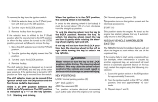 To remove the key from the ignition switch:            When the ignition is in the OFF position,           ON: Normal operating position (3)
                                                       the steering wheel is not locked.
 1. Shift the selector lever to the P (Park) posi-                                                         This position turns on the ignition system and the
    tion with the key in the ON position.              In order for the steering wheel to be locked, it    electrical accessories.
                                                       must be turned about 1/8 of a turn clockwise
 2. Turn the key to the LOCK position.                 from the straight up position.                      START: (4)
 3. Remove the key from the ignition.                  To lock the steering wheel, turn the key to         This position starts the engine. As soon as the
                                                       the LOCK position. Remove the key. To               engine has started, release the key. It automati-
If the selector lever is shifted to the P (Park)
                                                       unlock the steering wheel, insert the key           cally returns to the ON position.
position after the key is turned to the OFF position
                                                       and turn it gently while rotating the steer-
or when the key cannot be turned to the LOCK
                                                       ing wheel slightly right and left.                  NISSAN VEHICLE IMMOBILIZER
position, proceed as follows to remove the key.                                                            SYSTEM
                                                       If the key will not turn from the LOCK posi-
 1. Move the shift selector lever into the P (Park)                                                        The NISSAN Vehicle Immobilizer System will not
                                                       tion, turn the steering wheel to the left or
    position.                                          right while turning the key to unlock the           allow the engine to start without the use of the
 2. Turn the ignition key slightly toward the ON       key cylinder.                                       registered key.
    position.                                                                                              If the engine fails to start using a registered key
                                                                           WARNING
 3. Turn the key to the LOCK position.                                                                     (for example, when interference is caused by
                                                       Never remove or turn the key to the LOCK            another registered key, an automated toll road
 4. Remove the key.                                    position while driving. The steering wheel          device or automatic payment device on the key
The shift selector lever is designed so it cannot      will lock. This may cause the driver to lose        ring), restart the engine using the following pro-
moved out of P (Park) and into any of the other        control of the vehicle and could result in          cedures:
gear positions if the ignition key is turned to OFF    serious vehicle damage or personal injury.
position or if the key is removed from the switch.                                                          1. Leave the ignition switch in the ON position
                                                       KEY POSITIONS                                           for approximately 5 seconds.
The shift selector lever can be moved if the           LOCK: Normal parking position (0)
ignition switch is in the ON position and the                                                               2. Turn the ignition switch to the OFF or LOCK
foot brake pedal is depressed.                         OFF: (Not used) (1)                                     position, and wait approximately 10 sec-
                                                       ACC: (Accessories) (2)                                  onds.
There is an OFF position between the
LOCK and ACC positions. The OFF position               This position activates electrical accessories       3. Repeat steps 1 and 2.
is indicated by a “1” on the key cylinder.             such as the radio when the engine is not running.
5-8 Starting and driving




                                                                                    ੬ REVIEW COPY—2006 Pathfinder (pat)
                                                                                    Owners Manual—USA_English (nna)
                                                                                    07/29/05—cathy ੭
 