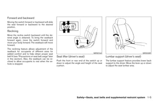 Forward and backward
Moving the switch forward or backward will slide
the seat forward or backward to the desired
position.
Reclining
Move the recline switch backward until the de-
sired angle is obtained. To bring the seatback
forward again, move the switch forward and
move your body forward. The seatback will move
forward.
The reclining feature allows adjustment of the
seatback for occupants of different sizes for
added comfort and to help obtain proper seat                                                 WRS0164                                           WRS0389
belt fit (see “Precautions on seat belt usage” later   Seat lifter (driver’s seat)                       Lumbar support (driver’s seat)
in this section). Also, the seatback can be re-
clined to allow occupants to rest when the ve-         Push the front or rear end of the switch up or    The lumbar support feature provides lower back
hicle is stopped.                                      down to adjust the angle and height of the seat   support to the driver. Move the lever up or down
                                                       cushion.                                          to adjust the seat lumbar area.




                                                                           Safety—Seats, seat belts and supplemental restraint system 1-5




                                                                                   ੬ REVIEW COPY—2006 Pathfinder (pat)
                                                                                   Owners Manual—USA_English (nna)
                                                                                   07/29/05—cathy ੭
 