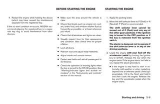 BEFORE STARTING THE ENGINE                        STARTING THE ENGINE


 4. Restart the engine while holding the device    ● Make sure the area around the vehicle is        1. Apply the parking brake.
    (which may have caused the interference)         clear.
                                                                                                     2. Move the shift selector lever to P (Park) or N
    separate from the registered key.
                                                   ● Check fluid levels such as engine oil, cool-       (Neutral). P (Park) is recommended.
If the no start condition re-occurs, NISSAN rec-     ant, brake fluid, and window washer fluid as
                                                                                                        The shift selector lever cannot be
ommends placing the registered key on a sepa-        frequently as possible, or at least whenever
                                                                                                        moved out of P (Park) and into any of
rate key ring to avoid interference from other       you refuel.
                                                                                                        the other gear positions if the ignition
devices.
                                                   ● Check that all windows and lights are clean.       key is turned to the OFF position or if
                                                                                                        the key is removed from the ignition
                                                   ● Visually inspect tires for their appearance
                                                                                                        switch.
                                                     and condition. Also check tires for proper
                                                     inflation.                                         The starter is designed not to operate if
                                                                                                        the shift selector lever is in any of the
                                                   ● Lock all doors.
                                                                                                        driving positions.
                                                   ● Position seat and adjust head restraints.
                                                                                                     3. Crank the engine with your foot off the
                                                   ● Adjust inside and outside mirrors.                 accelerator pedal by turning the ignition
                                                                                                        key to START. Release the key when the
                                                   ● Fasten seat belts and ask all passengers to        engine starts. If the engine starts, but fails to
                                                     do likewise.                                       run, repeat the above procedure.
                                                   ● Check the operation of warning lights when         ● If the engine is very hard to start in ex-
                                                     the key is turned to the ON (3) position. See        tremely cold weather or when restarting,
                                                     “Warning/indicator lights and audible re-            depress the accelerator pedal a little (ap-
                                                     minders” in the “Instruments and controls”           proximately 1/3 to the floor) and hold it
                                                     section of this manual.                              and then crank the engine. Release the
                                                                                                          key and the accelerator pedal when the
                                                                                                          engine starts.




                                                                                                                       Starting and driving 5-9




                                                                              ੬ REVIEW COPY—2006 Pathfinder (pat)
                                                                              Owners Manual—USA_English (nna)
                                                                              07/29/05—cathy ੭
 